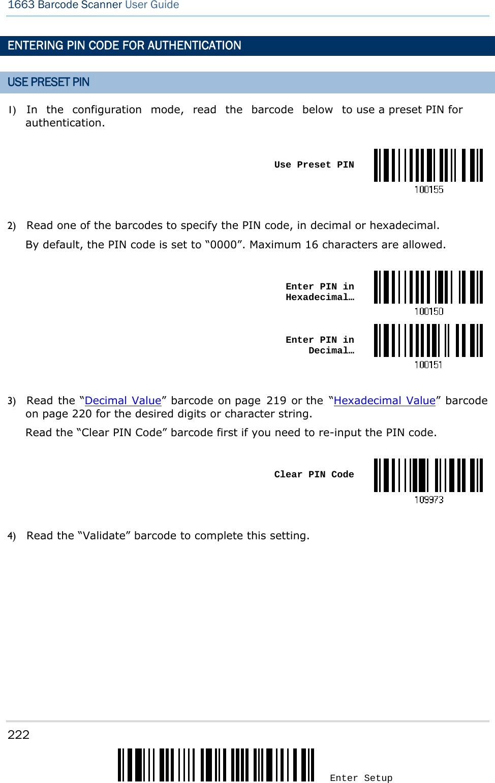 1663 Barcode Scanner User Guide  222 Enter Setup ENTERING PIN CODE FOR AUTHENTICATION USE PRESET PIN 1) In the configuration mode, read the barcode below to use a preset PIN for authentication.   Use Preset PIN 2) Read one of the barcodes to specify the PIN code, in decimal or hexadecimal.   By default, the PIN code is set to “0000”. Maximum 16 characters are allowed.   Enter PIN in Hexadecimal… Enter PIN in  Decimal… 3) Read the “Decimal Value” barcode on page 219 or the “Hexadecimal Value” barcode on page 220 for the desired digits or character string.   Read the “Clear PIN Code” barcode first if you need to re-input the PIN code.   Clear PIN Code 4) Read the “Validate” barcode to complete this setting.    