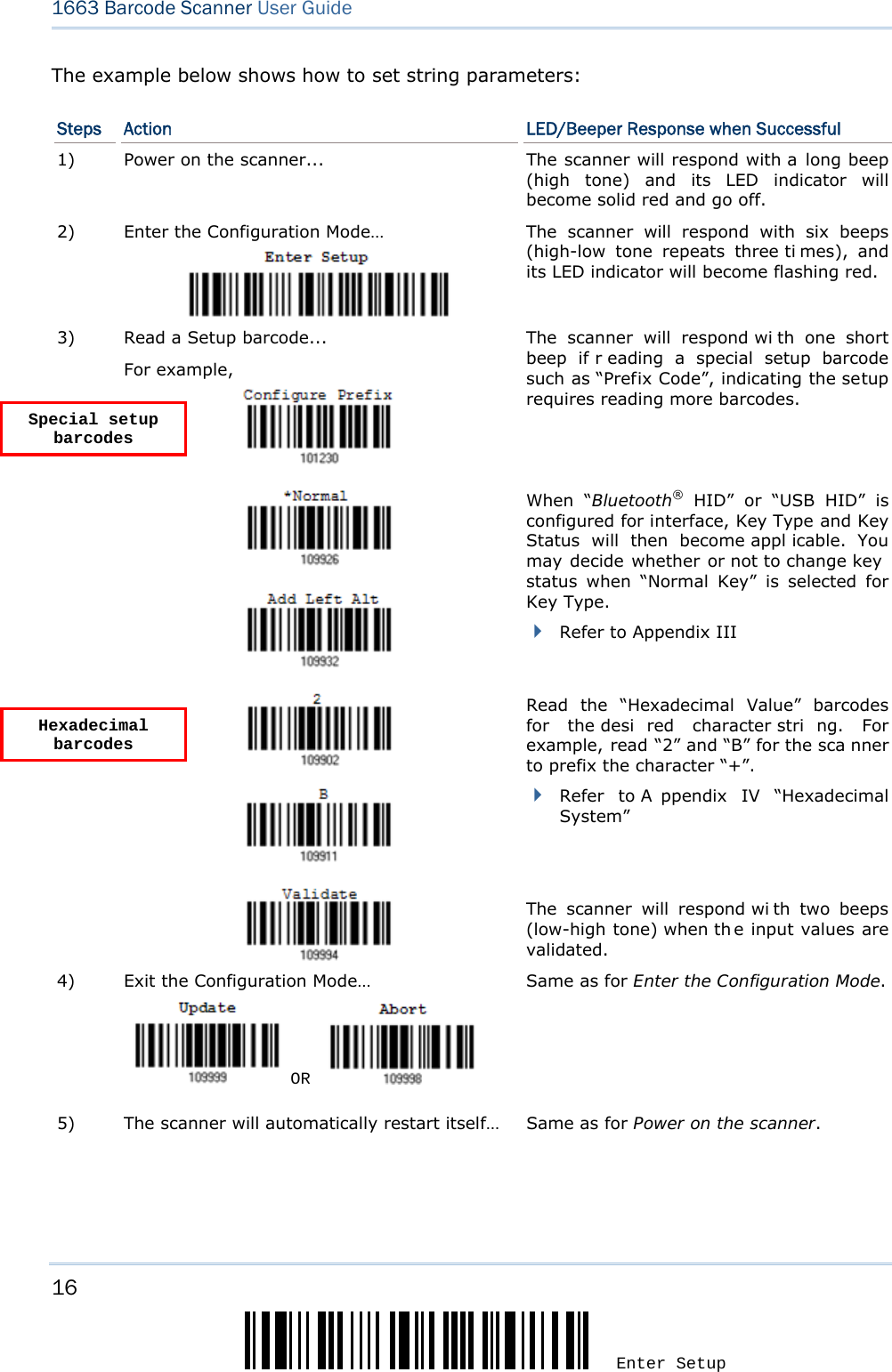 16 Enter Setup 1663 Barcode Scanner User Guide  The example below shows how to set string parameters: Steps  Action  LED/Beeper Response when Successful 1)  Power on the scanner...  The scanner will respond with a long beep (high tone) and its LED indicator will become solid red and go off. 2)  Enter the Configuration Mode…  The scanner will respond with six beeps (high-low tone repeats three ti mes), and its LED indicator will become flashing red.  Read a Setup barcode... For example,   The scanner will respond wi th one short beep if r eading a special setup barcode such as “Prefix Code”, indicating the setup requires reading more barcodes.        When “Bluetooth® HID” or “USB HID” is configured for interface, Key Type and Key Status will then become appl icable. You may decide whether or not to change key status when “Normal Key” is selected for Key Type.  Refer to Appendix III 3)      Read the “Hexadecimal Value” barcodes for the desi red character stri ng. For example, read “2” and “B” for the sca nner to prefix the character “+”.  Refer to A ppendix IV “Hexadecimal System”   The scanner will respond wi th two beeps (low-high tone) when th e input values are validated. 4)  Exit the Configuration Mode…   OR     Same as for Enter the Configuration Mode. 5)  The scanner will automatically restart itself…  Same as for Power on the scanner.   Special setup barcodes Hexadecimal barcodes 