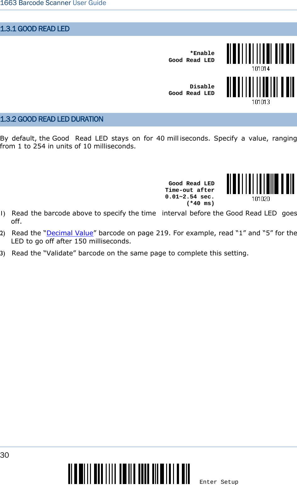 30 Enter Setup 1663 Barcode Scanner User Guide  1.3.1 GOOD READ LED  *Enable  Good Read LED Disable  Good Read LED 1.3.2 GOOD READ LED DURATION By default, the Good  Read LED stays on for 40 mill iseconds. Specify a value, ranging from 1 to 254 in units of 10 milliseconds.   Good Read LED Time-out after 0.01~2.54 sec.  (*40 ms)1) Read the barcode above to specify the time  interval before the Good Read LED  goes off. 2) Read the “Decimal Value” barcode on page 219. For example, read “1” and “5” for the LED to go off after 150 milliseconds.   3) Read the “Validate” barcode on the same page to complete this setting.  