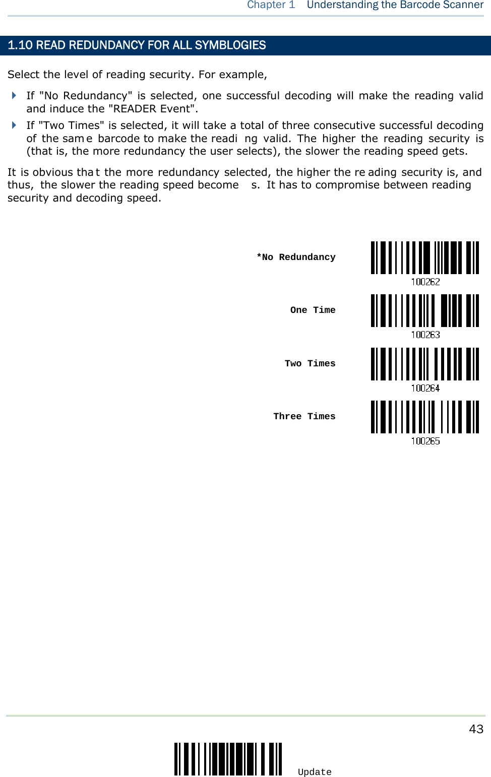     43 Update  Chapter 1  Understanding the Barcode Scanner  1.10 READ REDUNDANCY FOR ALL SYMBLOGIES Select the level of reading security. For example,  If &quot;No Redundancy&quot; is selected, one successful decoding will make the reading valid and induce the &quot;READER Event&quot;.  If &quot;Two Times&quot; is selected, it will take a total of three consecutive successful decoding of the sam e barcode to make the readi ng valid. The higher the reading security is (that is, the more redundancy the user selects), the slower the reading speed gets.   It is obvious tha t the more redundancy selected, the higher the re ading security is, and thus, the slower the reading speed become s. It has to compromise between reading security and decoding speed.   *No Redundancy One Time Two Times Three Times                       