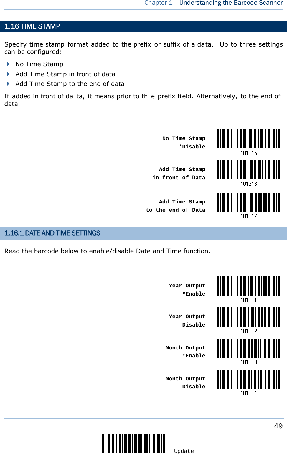     49 Update  Chapter 1  Understanding the Barcode Scanner  1.16 TIME STAMP    Specify time stamp format added to the prefix or suffix of a data.  Up to three settings can be configured:  No Time Stamp  Add Time Stamp in front of data  Add Time Stamp to the end of data If added in front of da ta, it means prior to th e prefix fi eld. Alternatively, to the end of data.   No Time Stamp*Disable Add Time Stamp in front of Data Add Time Stamp to the end of Data1.16.1 DATE AND TIME SETTINGS Read the barcode below to enable/disable Date and Time function.   Year Output*Enable Year OutputDisable Month Output*Enable Month OutputDisable 