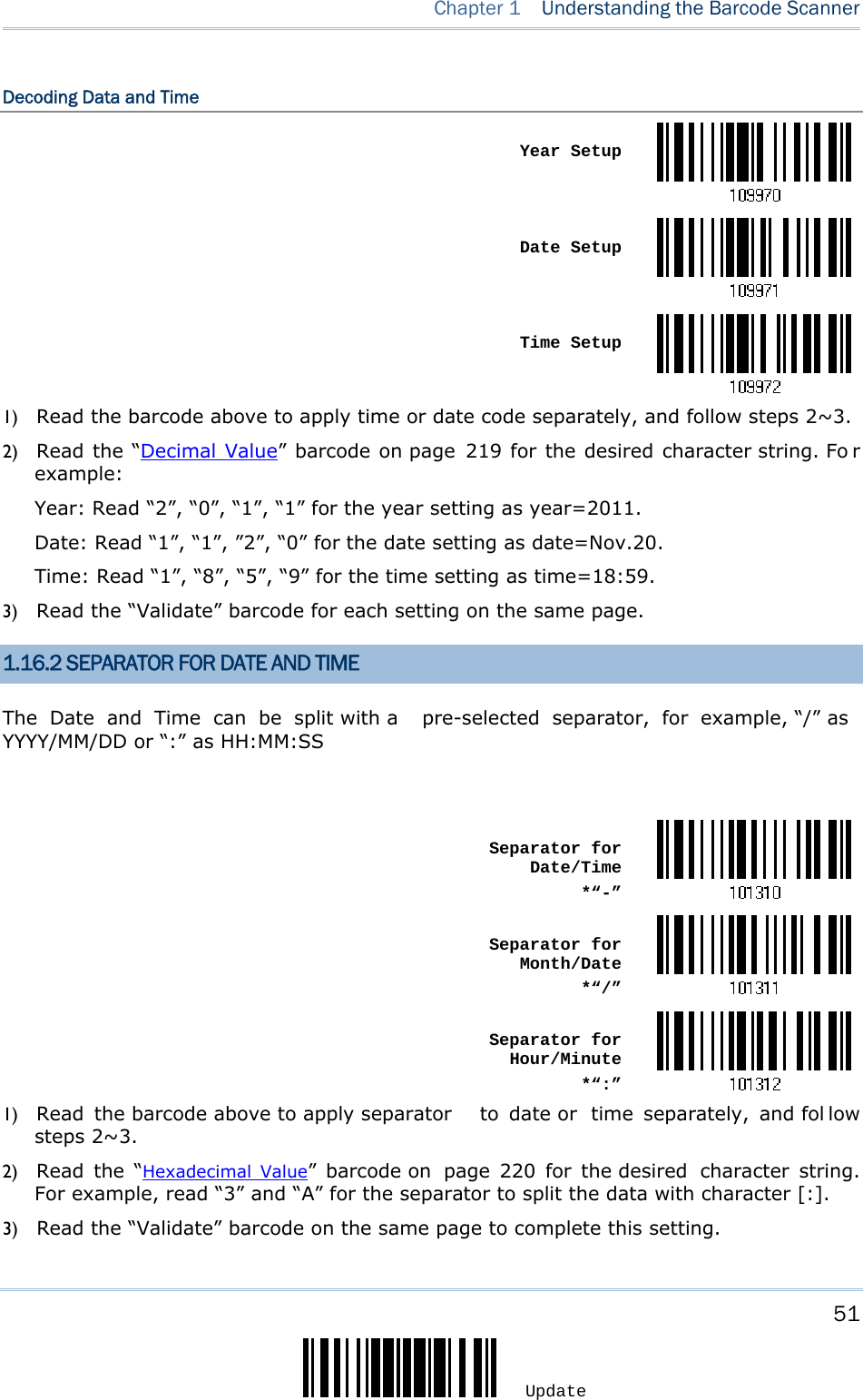     51 Update  Chapter 1  Understanding the Barcode Scanner  Decoding Data and Time  Year Setup Date Setup Time Setup1) Read the barcode above to apply time or date code separately, and follow steps 2~3.   2) Read the “Decimal Value” barcode on page 219 for the desired character string. Fo r example: Year: Read “2”, “0”, “1”, “1” for the year setting as year=2011.   Date: Read “1”, “1”, ”2”, “0” for the date setting as date=Nov.20. Time: Read “1”, “8”, “5”, “9” for the time setting as time=18:59. 3) Read the “Validate” barcode for each setting on the same page. 1.16.2 SEPARATOR FOR DATE AND TIME The Date and Time can be split with a  pre-selected separator, for example, “/” as YYYY/MM/DD or “:” as HH:MM:SS   Separator for Date/Time*“-” Separator for Month/Date*“/” Separator for Hour/Minute*“:”1) Read the barcode above to apply separator  to date or  time separately, and fol low steps 2~3.   2) Read the “Hexadecimal Value” barcode on  page 220 for the desired  character string. For example, read “3” and “A” for the separator to split the data with character [:]. 3) Read the “Validate” barcode on the same page to complete this setting. 