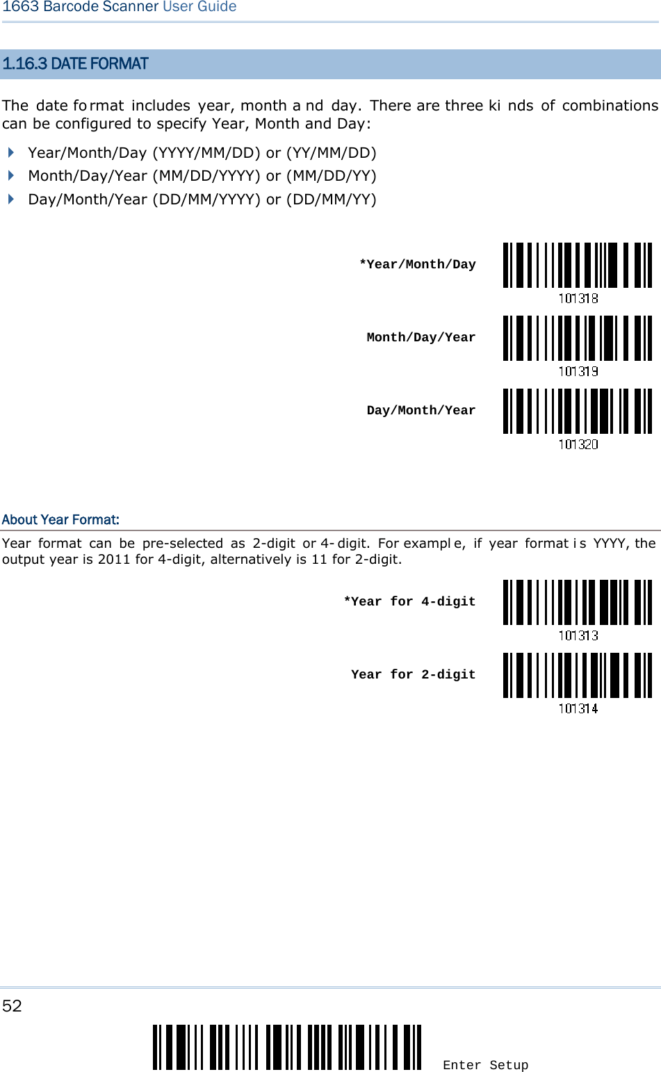 52 Enter Setup 1663 Barcode Scanner User Guide  1.16.3 DATE FORMAT The date fo rmat includes year, month a nd day. There are three ki nds of combinations can be configured to specify Year, Month and Day:  Year/Month/Day (YYYY/MM/DD) or (YY/MM/DD)  Month/Day/Year (MM/DD/YYYY) or (MM/DD/YY)  Day/Month/Year (DD/MM/YYYY) or (DD/MM/YY)   *Year/Month/Day Month/Day/Year Day/Month/Year  About Year Format: Year format can be pre-selected as 2-digit or 4- digit. For exampl e, if year format i s YYYY, the  output year is 2011 for 4-digit, alternatively is 11 for 2-digit.  *Year for 4-digit Year for 2-digit   