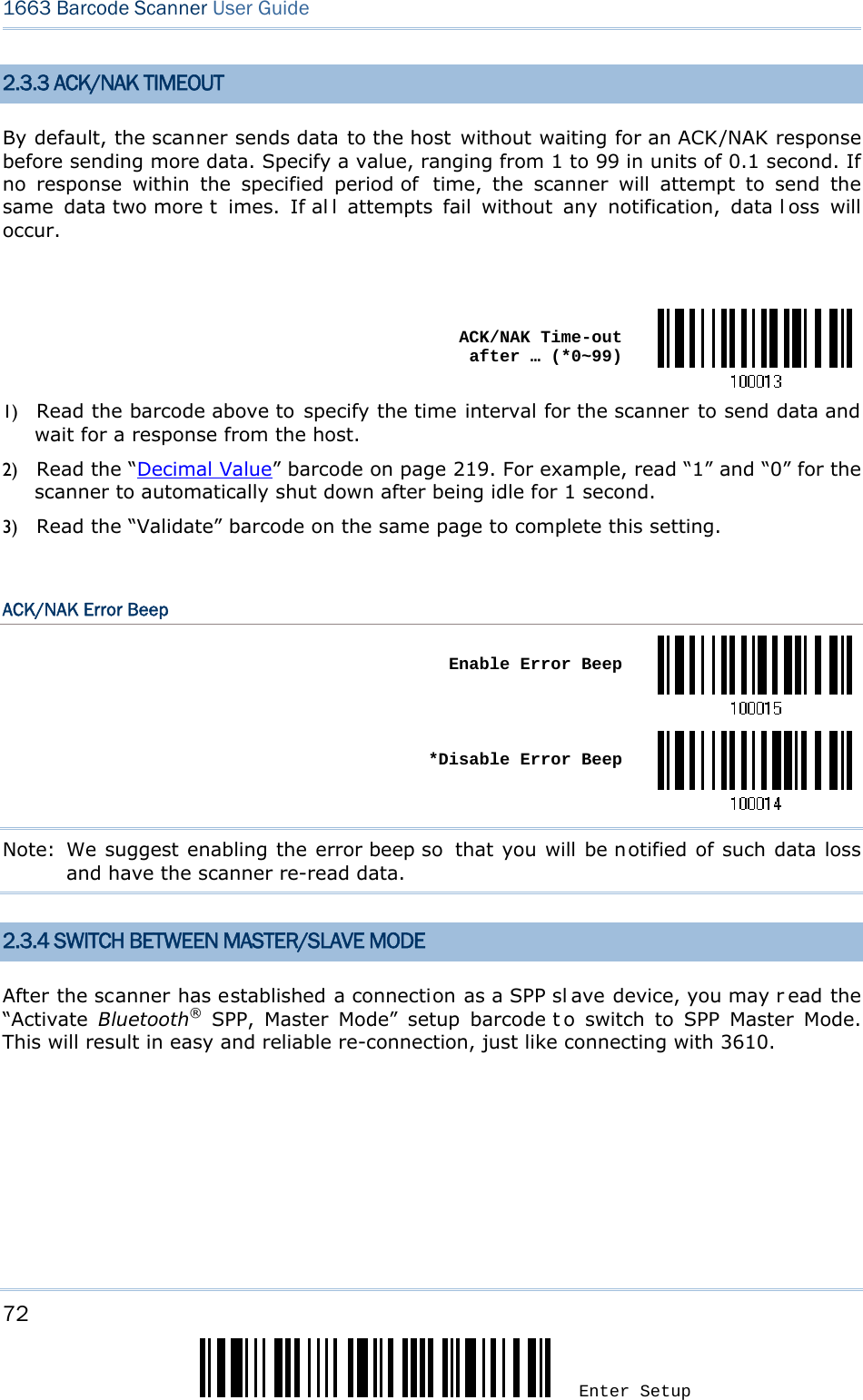 72 Enter Setup 1663 Barcode Scanner User Guide  2.3.3 ACK/NAK TIMEOUT By default, the scanner sends data to the host without waiting for an ACK/NAK response before sending more data. Specify a value, ranging from 1 to 99 in units of 0.1 second. If no response within the specified period of  time, the scanner will attempt to send the same data two more t imes. If al l attempts fail without any notification, data l oss will occur.   ACK/NAK Time-out after … (*0~99)1) Read the barcode above to specify the time interval for the scanner to send data and wait for a response from the host.             2) Read the “Decimal Value” barcode on page 219. For example, read “1” and “0” for the scanner to automatically shut down after being idle for 1 second.   3) Read the “Validate” barcode on the same page to complete this setting.  ACK/NAK Error Beep  Enable Error Beep *Disable Error BeepNote:  We suggest enabling the error beep so  that you will be notified of such data loss and have the scanner re-read data. 2.3.4 SWITCH BETWEEN MASTER/SLAVE MODE After the scanner has established a connection as a SPP sl ave device, you may r ead the “Activate  Bluetooth® SPP, Master Mode” setup barcode t o switch to SPP Master Mode. This will result in easy and reliable re-connection, just like connecting with 3610.    