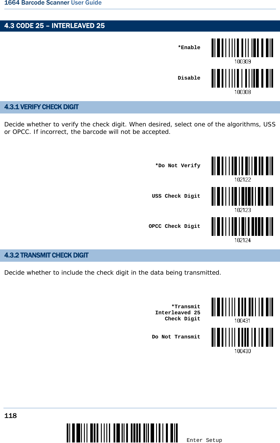 118 Enter Setup 1664 Barcode Scanner User Guide  4.3 CODE 25 – INTERLEAVED 25  *Enable Disable4.3.1 VERIFY CHECK DIGIT Decide whether to verify the check digit. When desired, select one of the algorithms, USS or OPCC. If incorrect, the barcode will not be accepted.   *Do Not Verify USS Check Digit OPCC Check Digit4.3.2 TRANSMIT CHECK DIGIT Decide whether to include the check digit in the data being transmitted.   *Transmit Interleaved 25  Check Digit Do Not Transmit     