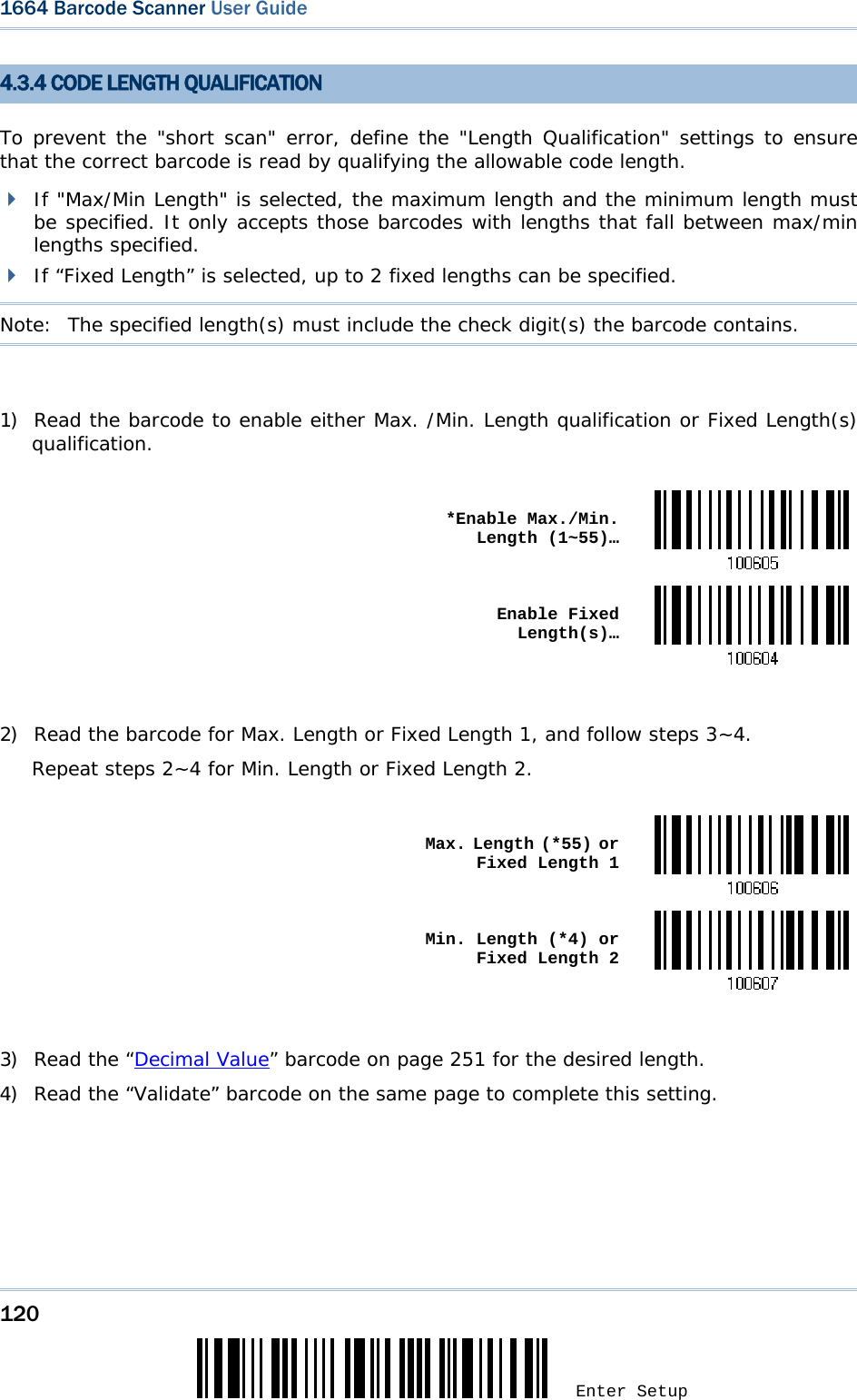 120 Enter Setup 1664 Barcode Scanner User Guide  4.3.4 CODE LENGTH QUALIFICATION To prevent the &quot;short scan&quot; error, define the &quot;Length Qualification&quot; settings to ensure that the correct barcode is read by qualifying the allowable code length.  If &quot;Max/Min Length&quot; is selected, the maximum length and the minimum length must be specified. It only accepts those barcodes with lengths that fall between max/min lengths specified.  If “Fixed Length” is selected, up to 2 fixed lengths can be specified. Note:   The specified length(s) must include the check digit(s) the barcode contains.  1) Read the barcode to enable either Max. /Min. Length qualification or Fixed Length(s) qualification.   *Enable Max./Min. Length (1~55)… Enable Fixed Length(s)… 2) Read the barcode for Max. Length or Fixed Length 1, and follow steps 3~4. Repeat steps 2~4 for Min. Length or Fixed Length 2.   Max. Length (*55) or Fixed Length 1 Min. Length (*4) or Fixed Length 2 3) Read the “Decimal Value” barcode on page 251 for the desired length.  4) Read the “Validate” barcode on the same page to complete this setting.      