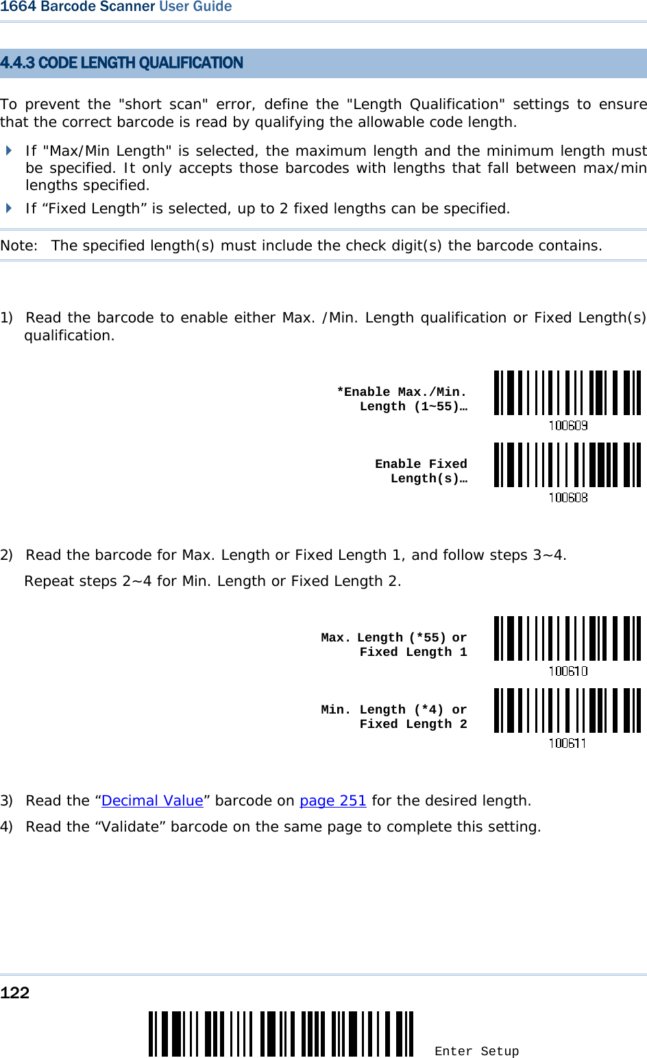 122 Enter Setup 1664 Barcode Scanner User Guide  4.4.3 CODE LENGTH QUALIFICATION To prevent the &quot;short scan&quot; error, define the &quot;Length Qualification&quot; settings to ensure that the correct barcode is read by qualifying the allowable code length.  If &quot;Max/Min Length&quot; is selected, the maximum length and the minimum length must be specified. It only accepts those barcodes with lengths that fall between max/min lengths specified.  If “Fixed Length” is selected, up to 2 fixed lengths can be specified. Note:   The specified length(s) must include the check digit(s) the barcode contains.  1) Read the barcode to enable either Max. /Min. Length qualification or Fixed Length(s) qualification.   *Enable Max./Min. Length (1~55)… Enable Fixed Length(s)… 2) Read the barcode for Max. Length or Fixed Length 1, and follow steps 3~4. Repeat steps 2~4 for Min. Length or Fixed Length 2.   Max. Length (*55) or Fixed Length 1 Min. Length (*4) or Fixed Length 2 3) Read the “Decimal Value” barcode on page 251 for the desired length.  4) Read the “Validate” barcode on the same page to complete this setting. 