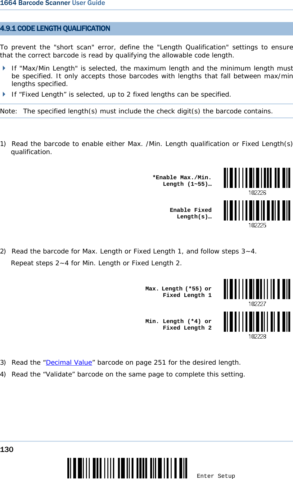 130 Enter Setup 1664 Barcode Scanner User Guide  4.9.1 CODE LENGTH QUALIFICATION To prevent the &quot;short scan&quot; error, define the &quot;Length Qualification&quot; settings to ensure that the correct barcode is read by qualifying the allowable code length.  If &quot;Max/Min Length&quot; is selected, the maximum length and the minimum length must be specified. It only accepts those barcodes with lengths that fall between max/min lengths specified.  If “Fixed Length” is selected, up to 2 fixed lengths can be specified. Note:   The specified length(s) must include the check digit(s) the barcode contains.  1) Read the barcode to enable either Max. /Min. Length qualification or Fixed Length(s) qualification.   *Enable Max./Min. Length (1~55)… Enable Fixed Length(s)… 2) Read the barcode for Max. Length or Fixed Length 1, and follow steps 3~4. Repeat steps 2~4 for Min. Length or Fixed Length 2.   Max. Length (*55) or Fixed Length 1 Min. Length (*4) or Fixed Length 2 3) Read the “Decimal Value” barcode on page 251 for the desired length.  4) Read the “Validate” barcode on the same page to complete this setting. 