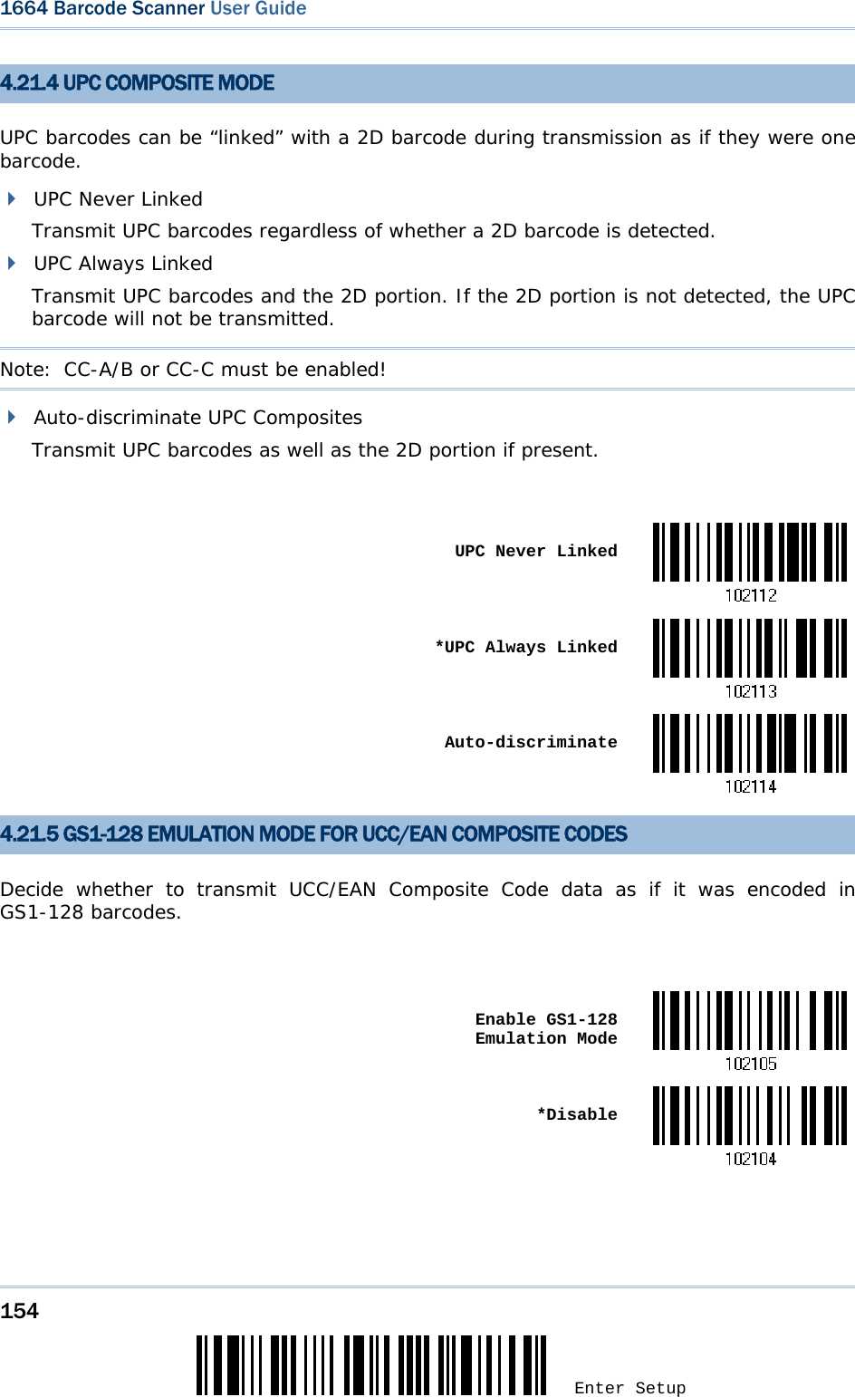 154 Enter Setup 1664 Barcode Scanner User Guide  4.21.4 UPC COMPOSITE MODE UPC barcodes can be “linked” with a 2D barcode during transmission as if they were one barcode.  UPC Never Linked Transmit UPC barcodes regardless of whether a 2D barcode is detected.  UPC Always Linked Transmit UPC barcodes and the 2D portion. If the 2D portion is not detected, the UPC barcode will not be transmitted. Note:  CC-A/B or CC-C must be enabled!  Auto-discriminate UPC Composites Transmit UPC barcodes as well as the 2D portion if present.   UPC Never Linked *UPC Always Linked Auto-discriminate4.21.5 GS1-128 EMULATION MODE FOR UCC/EAN COMPOSITE CODES Decide whether to transmit UCC/EAN Composite Code data as if it was encoded in GS1-128 barcodes.   Enable GS1-128 Emulation Mode *Disable  