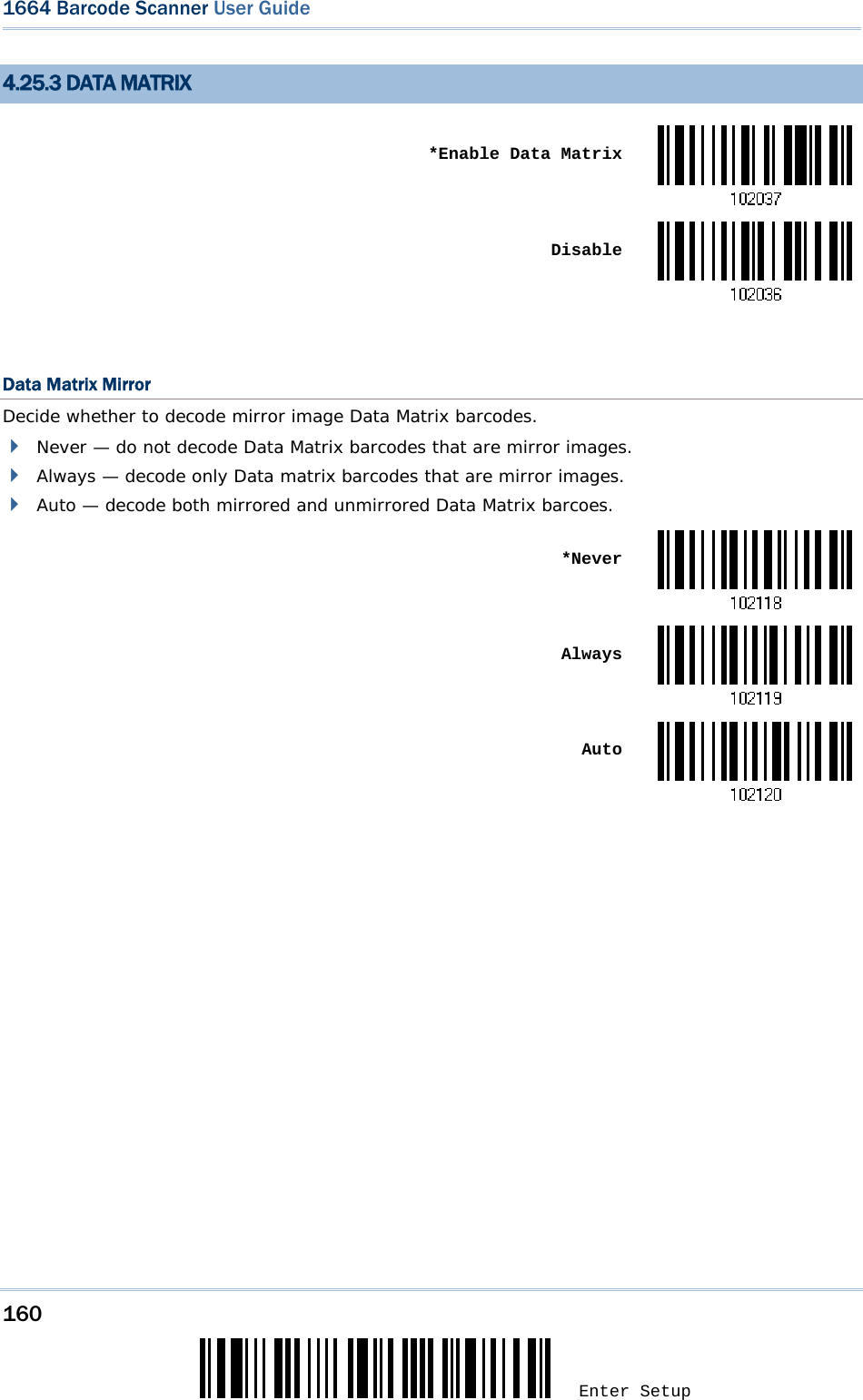 160 Enter Setup 1664 Barcode Scanner User Guide  4.25.3 DATA MATRIX  *Enable Data Matrix Disable Data Matrix Mirror Decide whether to decode mirror image Data Matrix barcodes.  Never — do not decode Data Matrix barcodes that are mirror images.  Always — decode only Data matrix barcodes that are mirror images.  Auto — decode both mirrored and unmirrored Data Matrix barcoes.  *Never Always Auto