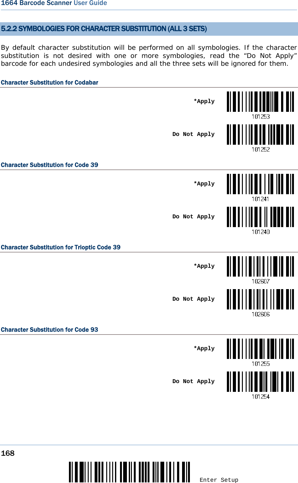 168 Enter Setup 1664 Barcode Scanner User Guide  5.2.2 SYMBOLOGIES FOR CHARACTER SUBSTITUTION (ALL 3 SETS) By default character substitution will be performed on all symbologies. If the character substitution is not desired with one or more symbologies, read the “Do Not Apply” barcode for each undesired symbologies and all the three sets will be ignored for them. Character Substitution for Codabar  *Apply Do Not ApplyCharacter Substitution for Code 39  *Apply Do Not ApplyCharacter Substitution for Trioptic Code 39  *Apply Do Not ApplyCharacter Substitution for Code 93  *Apply Do Not Apply   