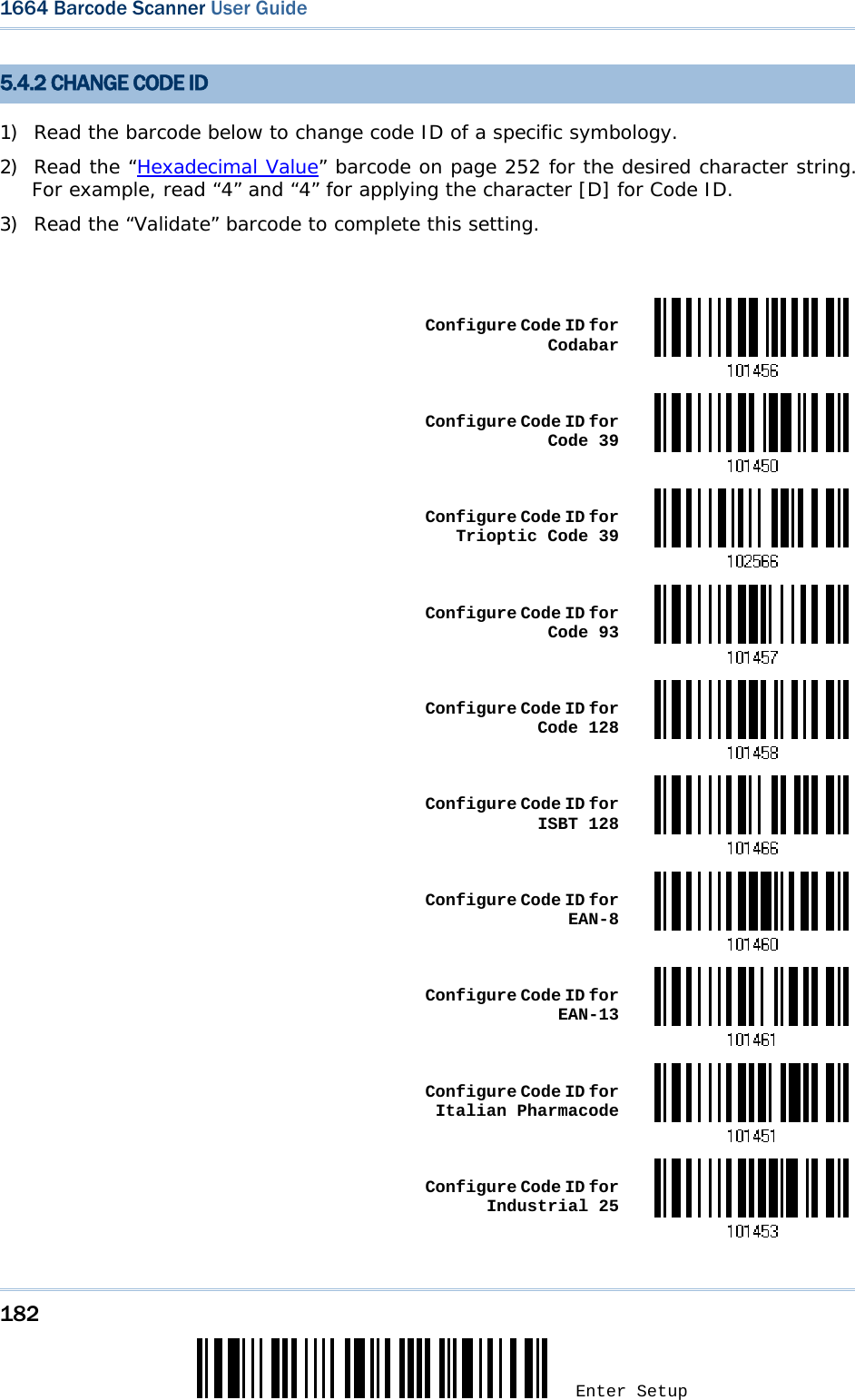 182 Enter Setup 1664 Barcode Scanner User Guide  5.4.2 CHANGE CODE ID 1) Read the barcode below to change code ID of a specific symbology. 2) Read the “Hexadecimal Value” barcode on page 252 for the desired character string. For example, read “4” and “4” for applying the character [D] for Code ID. 3) Read the “Validate” barcode to complete this setting.   Configure Code ID for Codabar Configure Code ID for Code 39 Configure Code ID for Trioptic Code 39 Configure Code ID for Code 93 Configure Code ID for Code 128 Configure Code ID for ISBT 128 Configure Code ID for EAN-8 Configure Code ID for EAN-13 Configure Code ID for Italian Pharmacode Configure Code ID for Industrial 25 