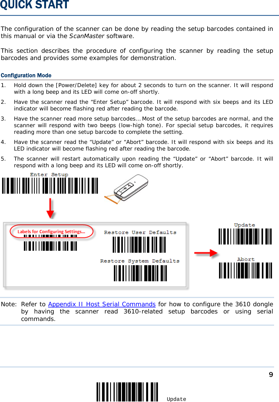     9 Update  The configuration of the scanner can be done by reading the setup barcodes contained in this manual or via the ScanMaster software.  This section describes the procedure of configuring the scanner by reading the setup barcodes and provides some examples for demonstration. Configuration Mode 1.  Hold down the [Power/Delete] key for about 2 seconds to turn on the scanner. It will respond with a long beep and its LED will come on-off shortly. 2.  Have the scanner read the “Enter Setup” barcode. It will respond with six beeps and its LED indicator will become flashing red after reading the barcode. 3.  Have the scanner read more setup barcodes… Most of the setup barcodes are normal, and the scanner will respond with two beeps (low-high tone). For special setup barcodes, it requires reading more than one setup barcode to complete the setting. 4.  Have the scanner read the “Update” or “Abort” barcode. It will respond with six beeps and its LED indicator will become flashing red after reading the barcode. 5.  The scanner will restart automatically upon reading the “Update” or “Abort” barcode. It will respond with a long beep and its LED will come on-off shortly.  Note: Refer to Appendix II Host Serial Commands for how to configure the 3610 dongle by having the scanner read 3610-related setup barcodes or using serial commands.  QUICK START 