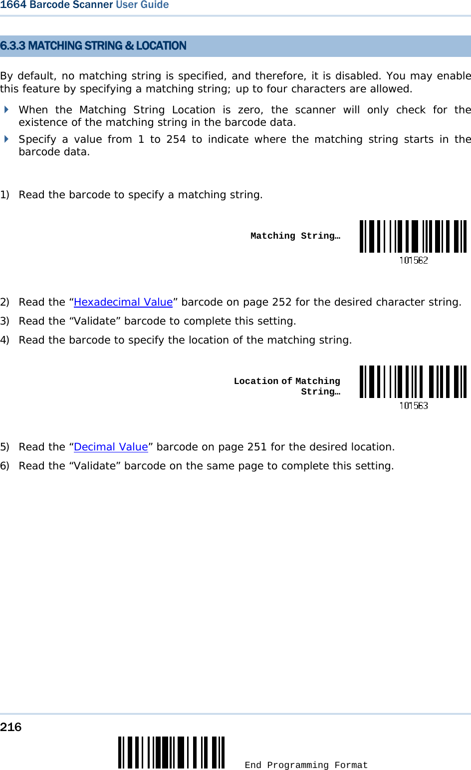 216  End Programming Format 1664 Barcode Scanner User Guide  6.3.3 MATCHING STRING &amp; LOCATION By default, no matching string is specified, and therefore, it is disabled. You may enable this feature by specifying a matching string; up to four characters are allowed.  When the Matching String Location is zero, the scanner will only check for the existence of the matching string in the barcode data.  Specify a value from 1 to 254 to indicate where the matching string starts in the barcode data.  1) Read the barcode to specify a matching string.   Matching String… 2) Read the “Hexadecimal Value” barcode on page 252 for the desired character string.  3) Read the “Validate” barcode to complete this setting. 4) Read the barcode to specify the location of the matching string.   Location of Matching String… 5) Read the “Decimal Value” barcode on page 251 for the desired location.  6) Read the “Validate” barcode on the same page to complete this setting.    