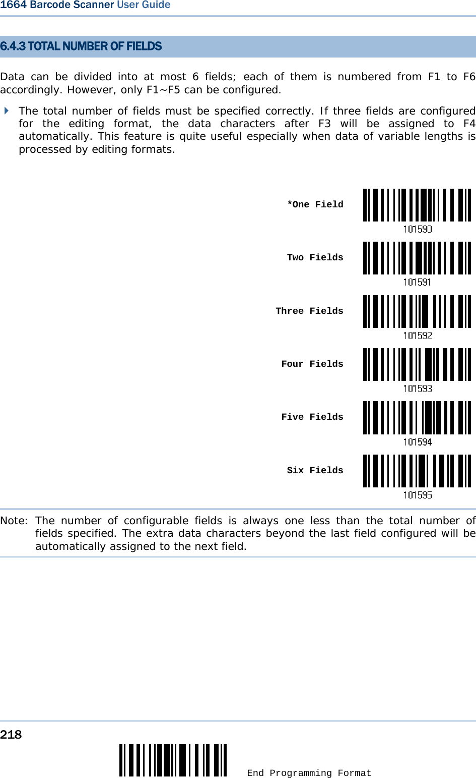 218  End Programming Format 1664 Barcode Scanner User Guide  6.4.3 TOTAL NUMBER OF FIELDS Data can be divided into at most 6 fields; each of them is numbered from F1 to F6 accordingly. However, only F1~F5 can be configured.   The total number of fields must be specified correctly. If three fields are configured for the editing format, the data characters after F3 will be assigned to F4 automatically. This feature is quite useful especially when data of variable lengths is processed by editing formats.   *One Field Two Fields Three Fields Four Fields Five Fields Six FieldsNote: The number of configurable fields is always one less than the total number of fields specified. The extra data characters beyond the last field configured will be automatically assigned to the next field.  