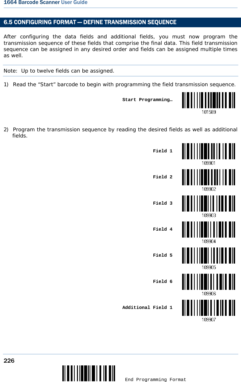 226  End Programming Format 1664 Barcode Scanner User Guide  6.5 CONFIGURING FORMAT — DEFINE TRANSMISSION SEQUENCE After configuring the data fields and additional fields, you must now program the transmission sequence of these fields that comprise the final data. This field transmission sequence can be assigned in any desired order and fields can be assigned multiple times as well.  Note:  Up to twelve fields can be assigned. 1) Read the “Start” barcode to begin with programming the field transmission sequence.  Start Programming… 2) Program the transmission sequence by reading the desired fields as well as additional fields.  Field 1 Field 2 Field 3 Field 4 Field 5 Field 6 Additional Field 1