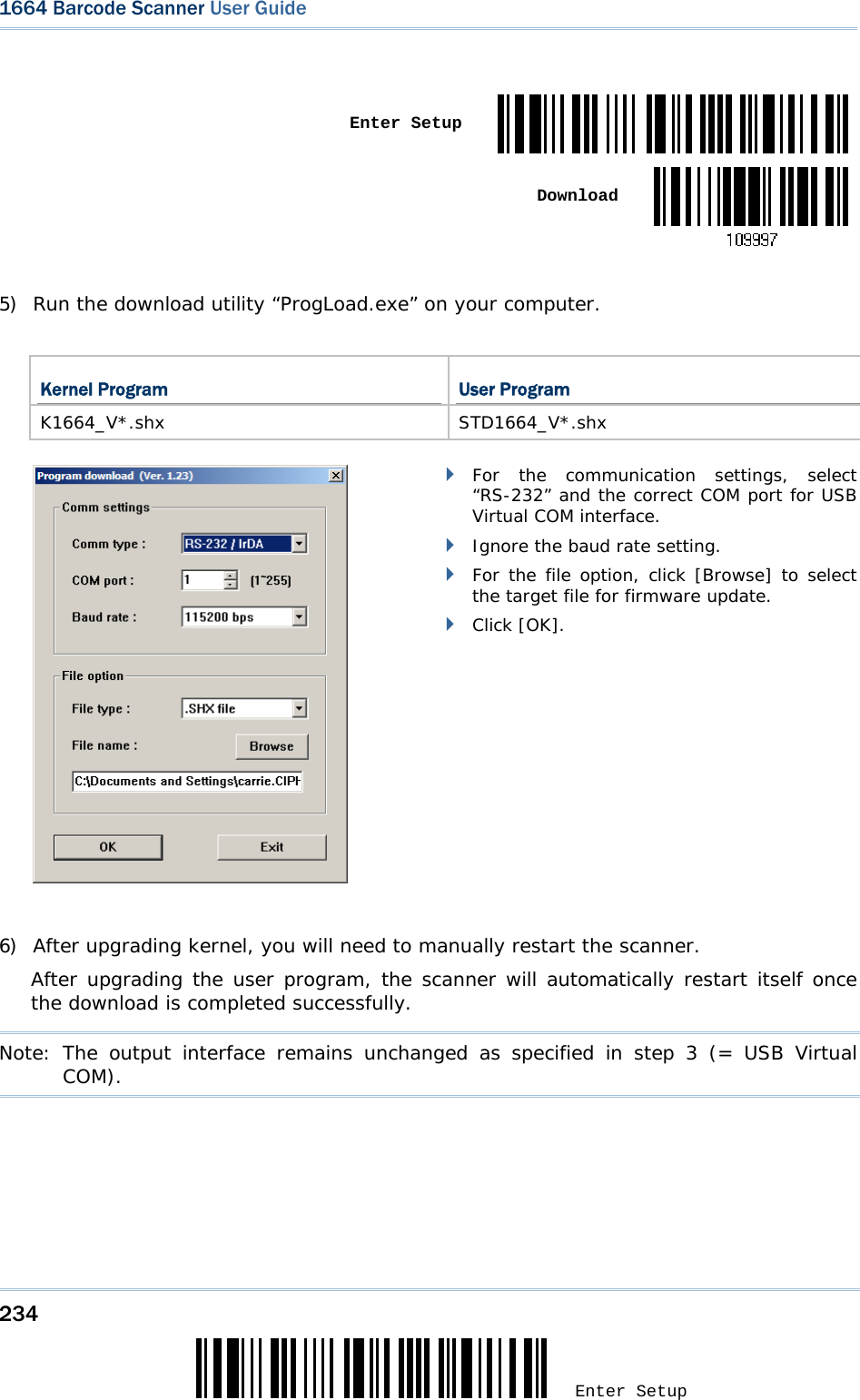 234 Enter Setup 1664 Barcode Scanner User Guide    Enter Setup Download 5) Run the download utility “ProgLoad.exe” on your computer.   Kernel Program  User Program K1664_V*.shx STD1664_V*.shx         For the communication settings, select “RS-232” and the correct COM port for USB Virtual COM interface.  Ignore the baud rate setting.  For the file option, click [Browse] to select the target file for firmware update.   Click [OK].    6) After upgrading kernel, you will need to manually restart the scanner.      After upgrading the user program, the scanner will automatically restart itself once the download is completed successfully.  Note: The output interface remains unchanged as specified in step 3 (= USB Virtual COM).       