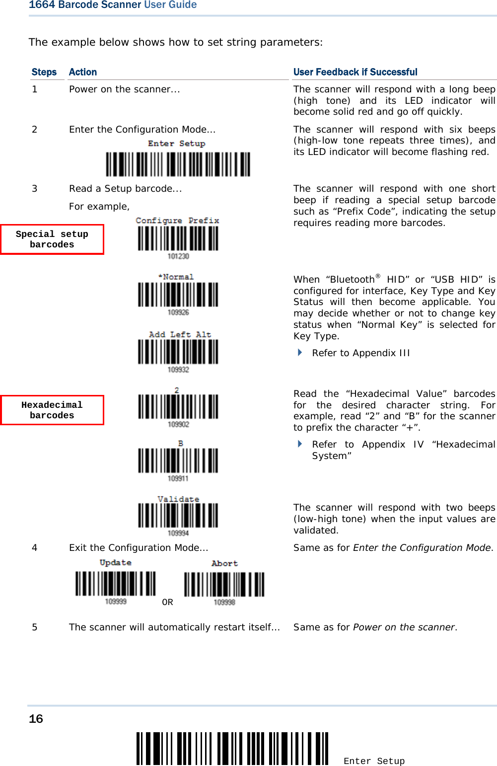 16 Enter Setup 1664 Barcode Scanner User Guide  The example below shows how to set string parameters: Steps  Action  User Feedback if Successful 1  Power on the scanner... The scanner will respond with a long beep (high tone) and its LED indicator will become solid red and go off quickly. 2  Enter the Configuration Mode… The scanner will respond with six beeps (high-low tone repeats three times), and its LED indicator will become flashing red.  3  Read a Setup barcode... For example,   The scanner will respond with one short beep if reading a special setup barcode such as “Prefix Code”, indicating the setup requires reading more barcodes.       When “Bluetooth® HID” or “USB HID” is configured for interface, Key Type and Key Status will then become applicable. You may decide whether or not to change key status when “Normal Key” is selected for Key Type.  Refer to Appendix III     Read the “Hexadecimal Value” barcodes for the desired character string. For example, read “2” and “B” for the scanner to prefix the character “+”.  Refer to Appendix IV “Hexadecimal System”   The scanner will respond with two beeps (low-high tone) when the input values are validated. 4  Exit the Configuration Mode…   OR     Same as for Enter the Configuration Mode. 5  The scanner will automatically restart itself…  Same as for Power on the scanner.   Special setup barcodes Hexadecimal barcodes 