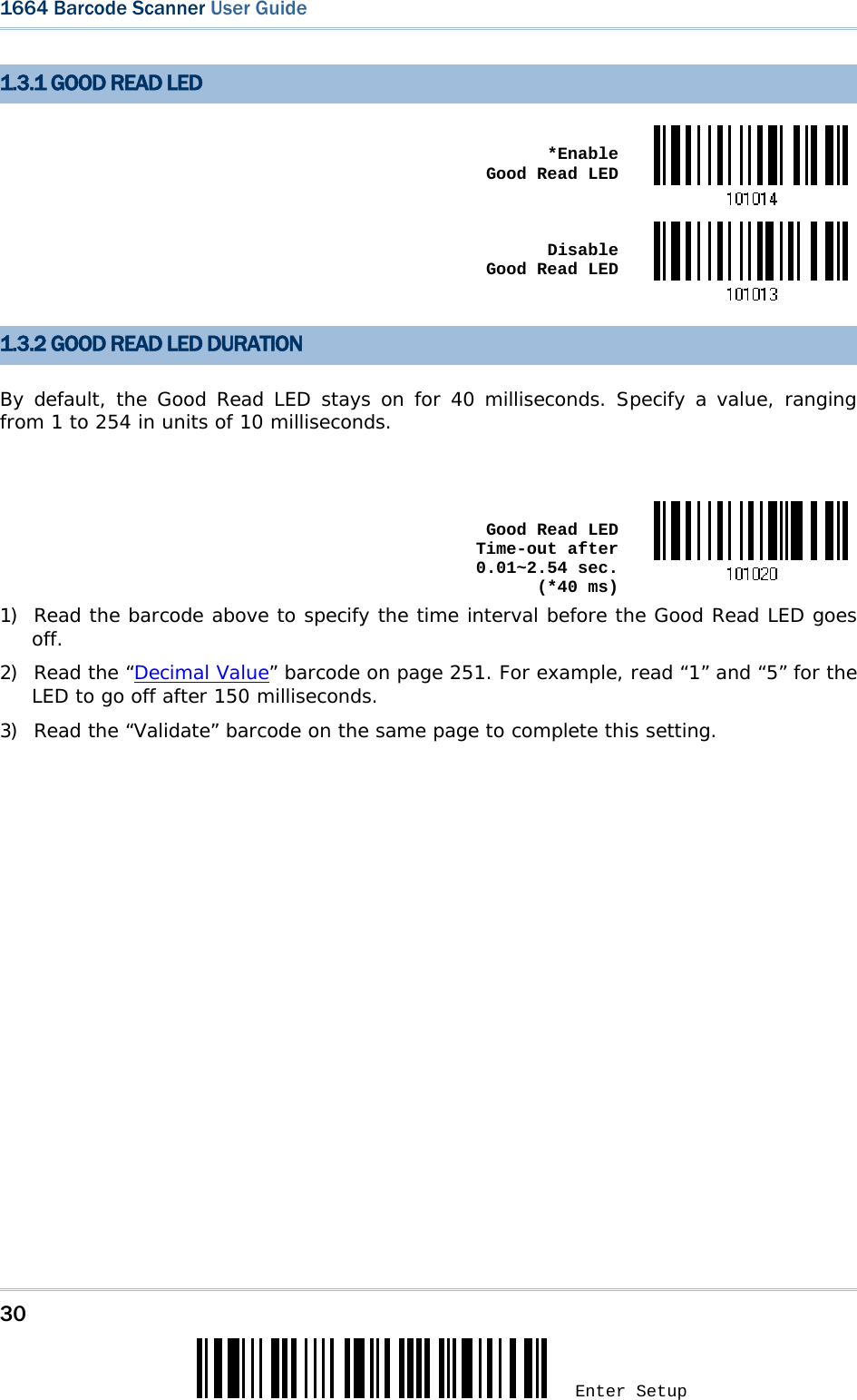 30 Enter Setup 1664 Barcode Scanner User Guide  1.3.1 GOOD READ LED  *Enable  Good Read LED Disable  Good Read LED 1.3.2 GOOD READ LED DURATION By default, the Good Read LED stays on for 40 milliseconds. Specify a value, ranging from 1 to 254 in units of 10 milliseconds.   Good Read LED Time-out after 0.01~2.54 sec.  (*40 ms)1) Read the barcode above to specify the time interval before the Good Read LED goes off. 2) Read the “Decimal Value” barcode on page 251. For example, read “1” and “5” for the LED to go off after 150 milliseconds.  3) Read the “Validate” barcode on the same page to complete this setting.  