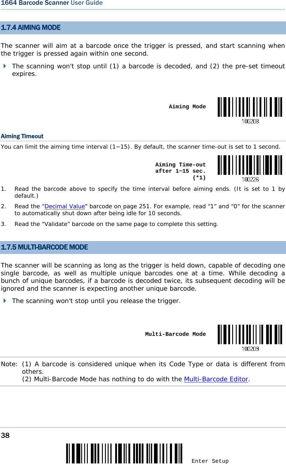 38 Enter Setup 1664 Barcode Scanner User Guide  1.7.4 AIMING MODE The scanner will aim at a barcode once the trigger is pressed, and start scanning when the trigger is pressed again within one second.  The scanning won&apos;t stop until (1) a barcode is decoded, and (2) the pre-set timeout expires.   Aiming ModeAiming Timeout You can limit the aiming time interval (1~15). By default, the scanner time-out is set to 1 second.  Aiming Time-out after 1~15 sec.  (*1)1.  Read the barcode above to specify the time interval before aiming ends. (It is set to 1 by default.) 2. Read the “Decimal Value” barcode on page 251. For example, read “1” and “0” for the scanner to automatically shut down after being idle for 10 seconds. 3.  Read the “Validate” barcode on the same page to complete this setting.  1.7.5 MULTI-BARCODE MODE The scanner will be scanning as long as the trigger is held down, capable of decoding one single barcode, as well as multiple unique barcodes one at a time. While decoding a bunch of unique barcodes, if a barcode is decoded twice, its subsequent decoding will be ignored and the scanner is expecting another unique barcode.  The scanning won&apos;t stop until you release the trigger.   Multi-Barcode ModeNote: (1) A barcode is considered unique when its Code Type or data is different from others.            (2) Multi-Barcode Mode has nothing to do with the Multi-Barcode Editor.     