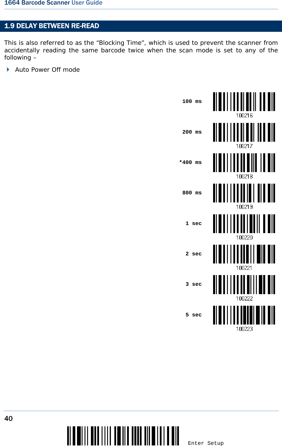 40 Enter Setup 1664 Barcode Scanner User Guide  1.9 DELAY BETWEEN RE-READ This is also referred to as the “Blocking Time”, which is used to prevent the scanner from accidentally reading the same barcode twice when the scan mode is set to any of the following –   Auto Power Off mode   100 ms 200 ms *400 ms 800 ms 1 sec 2 sec 3 sec 5 sec  