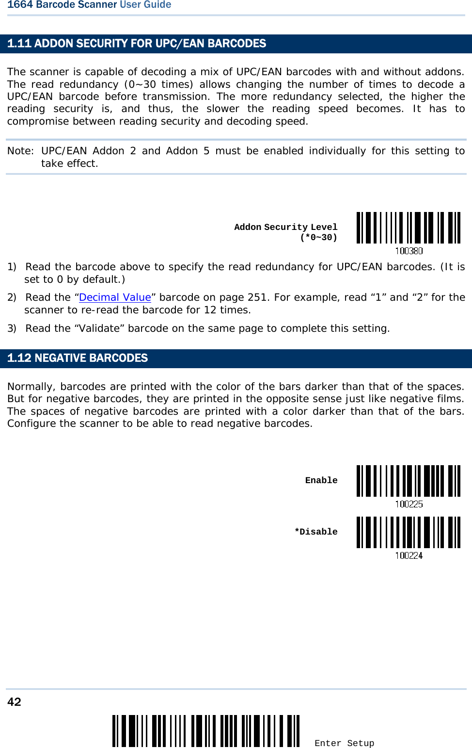 42 Enter Setup 1664 Barcode Scanner User Guide  1.11 ADDON SECURITY FOR UPC/EAN BARCODES The scanner is capable of decoding a mix of UPC/EAN barcodes with and without addons. The read redundancy (0~30 times) allows changing the number of times to decode a UPC/EAN barcode before transmission. The more redundancy selected, the higher the reading security is, and thus, the slower the reading speed becomes. It has to compromise between reading security and decoding speed. Note: UPC/EAN Addon 2 and Addon 5 must be enabled individually for this setting to take effect.    Addon Security Level (*0~30)1) Read the barcode above to specify the read redundancy for UPC/EAN barcodes. (It is set to 0 by default.)       2) Read the “Decimal Value” barcode on page 251. For example, read “1” and “2” for the scanner to re-read the barcode for 12 times.  3) Read the “Validate” barcode on the same page to complete this setting. 1.12 NEGATIVE BARCODES Normally, barcodes are printed with the color of the bars darker than that of the spaces. But for negative barcodes, they are printed in the opposite sense just like negative films. The spaces of negative barcodes are printed with a color darker than that of the bars. Configure the scanner to be able to read negative barcodes.   Enable *Disable  