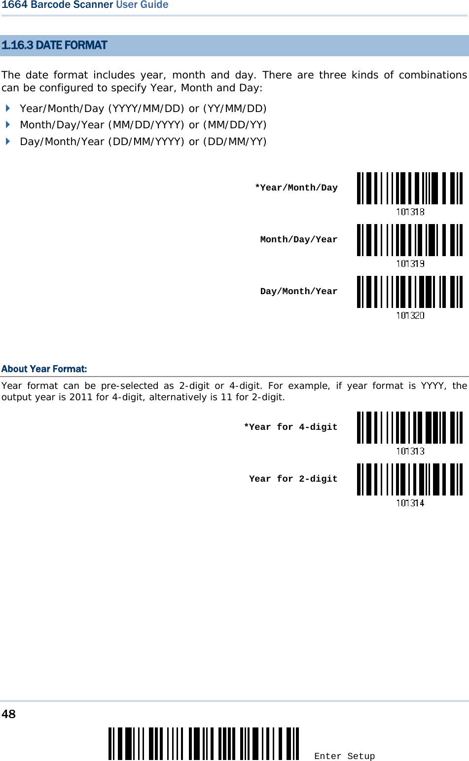 48 Enter Setup 1664 Barcode Scanner User Guide  1.16.3 DATE FORMAT The date format includes year, month and day. There are three kinds of combinations can be configured to specify Year, Month and Day:  Year/Month/Day (YYYY/MM/DD) or (YY/MM/DD)  Month/Day/Year (MM/DD/YYYY) or (MM/DD/YY)  Day/Month/Year (DD/MM/YYYY) or (DD/MM/YY)   *Year/Month/Day Month/Day/Year Day/Month/Year  About Year Format: Year format can be pre-selected as 2-digit or 4-digit. For example, if year format is YYYY, the output year is 2011 for 4-digit, alternatively is 11 for 2-digit.  *Year for 4-digit Year for 2-digit   