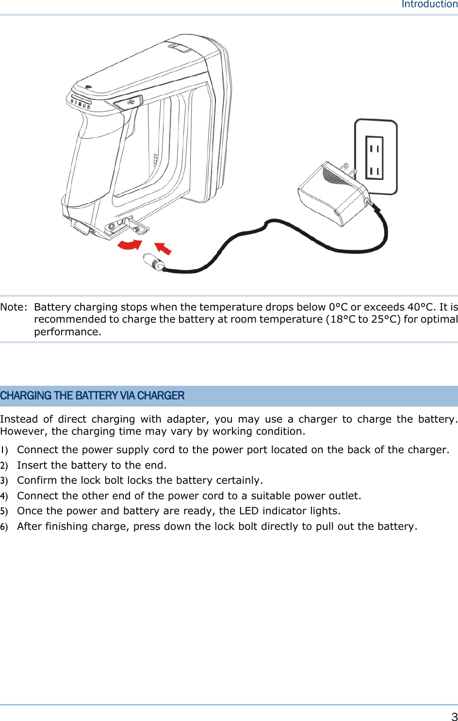     3   Introduction   Note:  Battery charging stops when the temperature drops below 0°C or exceeds 40°C. It is recommended to charge the battery at room temperature (18°C to 25°C) for optimal performance.   CHARGING THE BATTERY VIA CHARGER Instead of direct charging with adapter, you may use a charger to charge the battery. However, the charging time may vary by working condition. 1) Connect the power supply cord to the power port located on the back of the charger. 2) Insert the battery to the end. 3) Confirm the lock bolt locks the battery certainly. 4) Connect the other end of the power cord to a suitable power outlet. 5) Once the power and battery are ready, the LED indicator lights. 6) After finishing charge, press down the lock bolt directly to pull out the battery.  