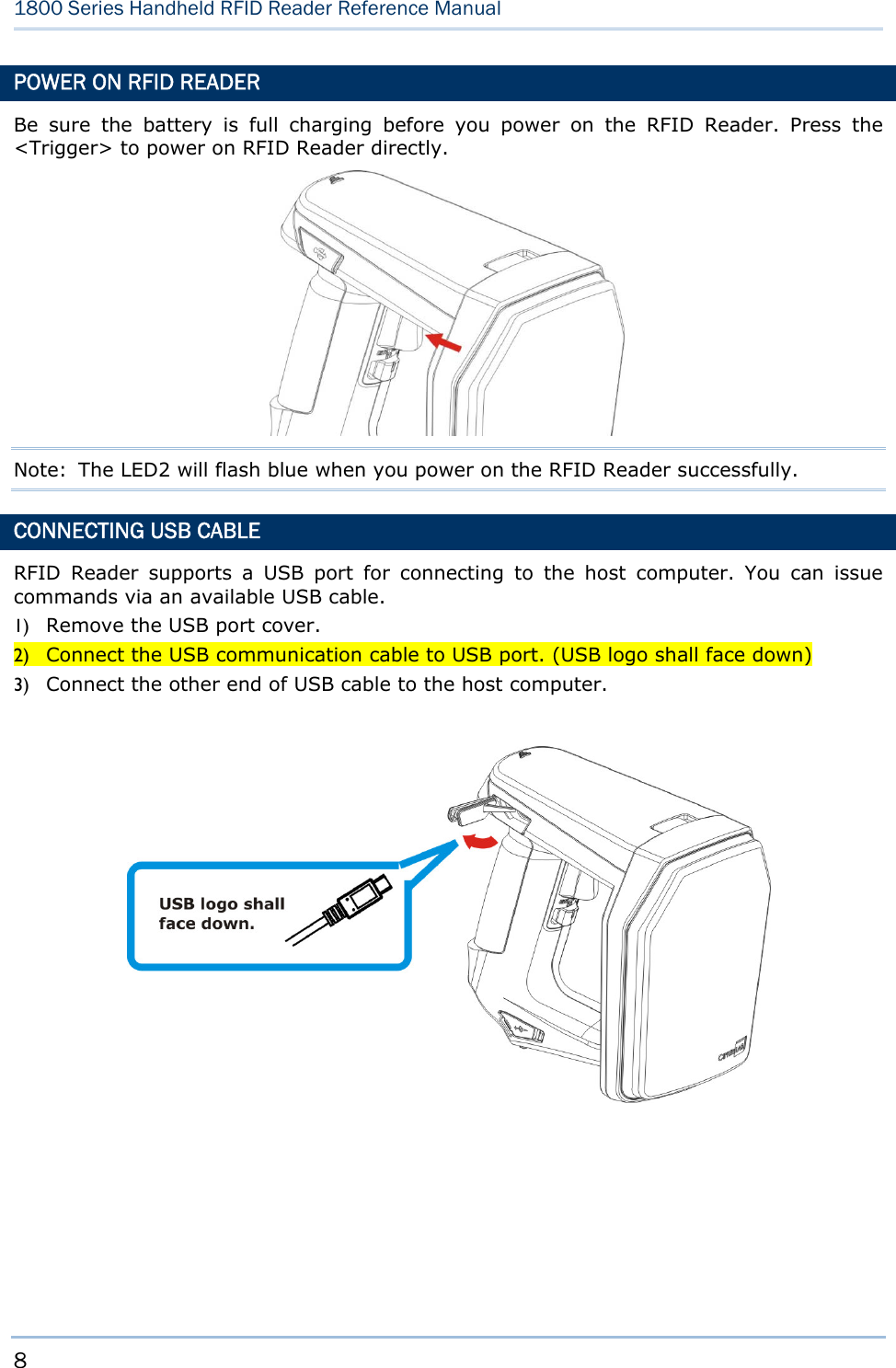 8  1800 Series Handheld RFID Reader Reference Manual  POWER ON RFID READER Be sure the battery is full charging before you power on the RFID Reader. Press the &lt;Trigger&gt; to power on RFID Reader directly.                             Note:  The LED2 will flash blue when you power on the RFID Reader successfully. CONNECTING USB CABLE RFID Reader supports a USB port for connecting to the host computer. You can issue commands via an available USB cable.   1) Remove the USB port cover. 2) Connect the USB communication cable to USB port. (USB logo shall face down) 3) Connect the other end of USB cable to the host computer.          