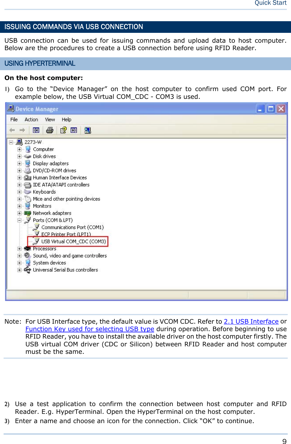     9   Quick Start ISSUING COMMANDS VIA USB CONNECTION USB connection can be used for issuing commands and upload data to host computer. Below are the procedures to create a USB connection before using RFID Reader. USING HYPERTERMINAL On the host computer: 1) Go to the “Device Manager” on the host computer to confirm used COM port. For example below, the USB Virtual COM_CDC - COM3 is used.     Note:  For USB Interface type, the default value is VCOM CDC. Refer to 2.1 USB Interface or Function Key used for selecting USB type during operation. Before beginning to use RFID Reader, you have to install the available driver on the host computer firstly. The USB virtual COM driver (CDC or Silicon) between RFID Reader and host computer must be the same.     2) Use a test application to confirm the connection between host computer and RFID Reader. E.g. HyperTerminal. Open the HyperTerminal on the host computer. 3) Enter a name and choose an icon for the connection. Click “OK” to continue. 