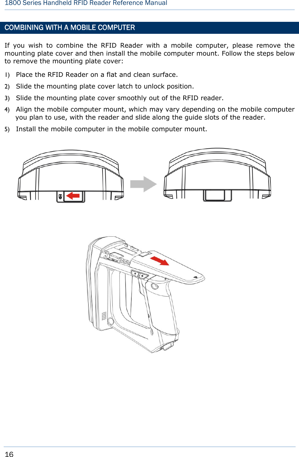 16  1800 Series Handheld RFID Reader Reference Manual  COMBINING WITH A MOBILE COMPUTER If you wish to combine the RFID Reader with a mobile computer, please remove the mounting plate cover and then install the mobile computer mount. Follow the steps below to remove the mounting plate cover: 1) Place the RFID Reader on a flat and clean surface. 2) Slide the mounting plate cover latch to unlock position. 3) Slide the mounting plate cover smoothly out of the RFID reader. 4) Align the mobile computer mount, which may vary depending on the mobile computer you plan to use, with the reader and slide along the guide slots of the reader. 5) Install the mobile computer in the mobile computer mount.                                         