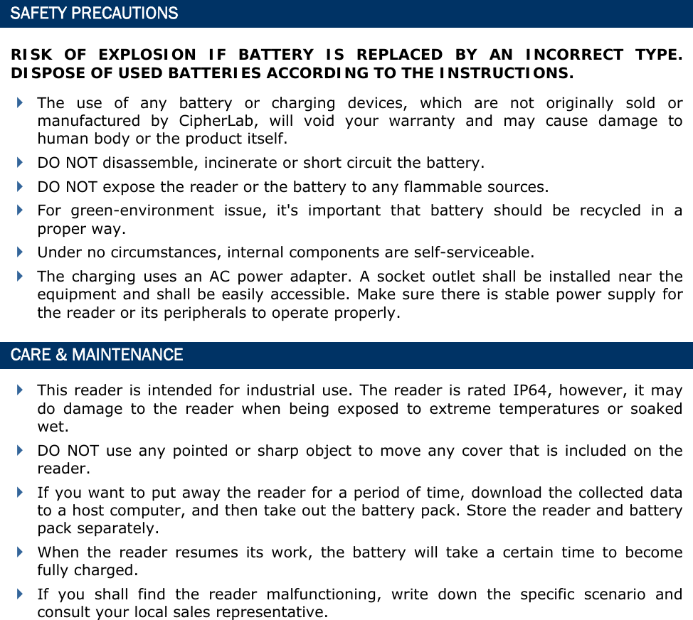  SAFETY PRECAUTIONS RISK OF EXPLOSION IF BATTERY IS REPLACED BY AN INCORRECT TYPE. DISPOSE OF USED BATTERIES ACCORDING TO THE INSTRUCTIONS.  The use of any battery or charging devices, which are not originally sold or manufactured by CipherLab, will void your warranty and may cause damage to human body or the product itself.  DO NOT disassemble, incinerate or short circuit the battery.  DO NOT expose the reader or the battery to any flammable sources.  For green-environment issue, it&apos;s important that battery should be recycled in a proper way.    Under no circumstances, internal components are self-serviceable.  The charging uses an AC power adapter. A socket outlet shall be installed near the equipment and shall be easily accessible. Make sure there is stable power supply for the reader or its peripherals to operate properly. CARE &amp; MAINTENANCE  This reader is intended for industrial use. The reader is rated IP64, however, it may do damage to the reader when being exposed to extreme temperatures or soaked wet.  DO NOT use any pointed or sharp object to move any cover that is included on the reader.  If you want to put away the reader for a period of time, download the collected data to a host computer, and then take out the battery pack. Store the reader and battery pack separately.    When the reader resumes its work, the battery will take a certain time to become fully charged.  If you shall find the reader malfunctioning, write down the specific scenario and consult your local sales representative.             
