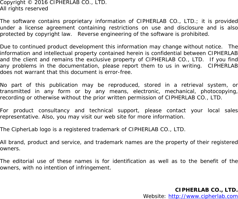  Copyright © 2016 CIPHERLAB CO., LTD. All rights reserved The software contains proprietary information of CIPHERLAB CO., LTD.; it is provided under a license agreement containing restrictions on use and disclosure and is also protected by copyright law.  Reverse engineering of the software is prohibited. Due to continued product development this information may change without notice.  The information and intellectual property contained herein is confidential between CIPHERLAB and the client and remains the exclusive property of CIPHERLAB CO., LTD.  If you find any problems in the documentation, please report them to us in writing.  CIPHERLAB does not warrant that this document is error-free. No part of this publication may be reproduced, stored in a retrieval system, or transmitted in any form or by any means, electronic, mechanical, photocopying, recording or otherwise without the prior written permission of CIPHERLAB CO., LTD. For product consultancy and technical support, please contact your local sales representative. Also, you may visit our web site for more information. The CipherLab logo is a registered trademark of CIPHERLAB CO., LTD.  All brand, product and service, and trademark names are the property of their registered owners. The editorial use of these names is for identification as well as to the benefit of the owners, with no intention of infringement.   CIPHERLAB CO., LTD.  Website: http://www.cipherlab.com            