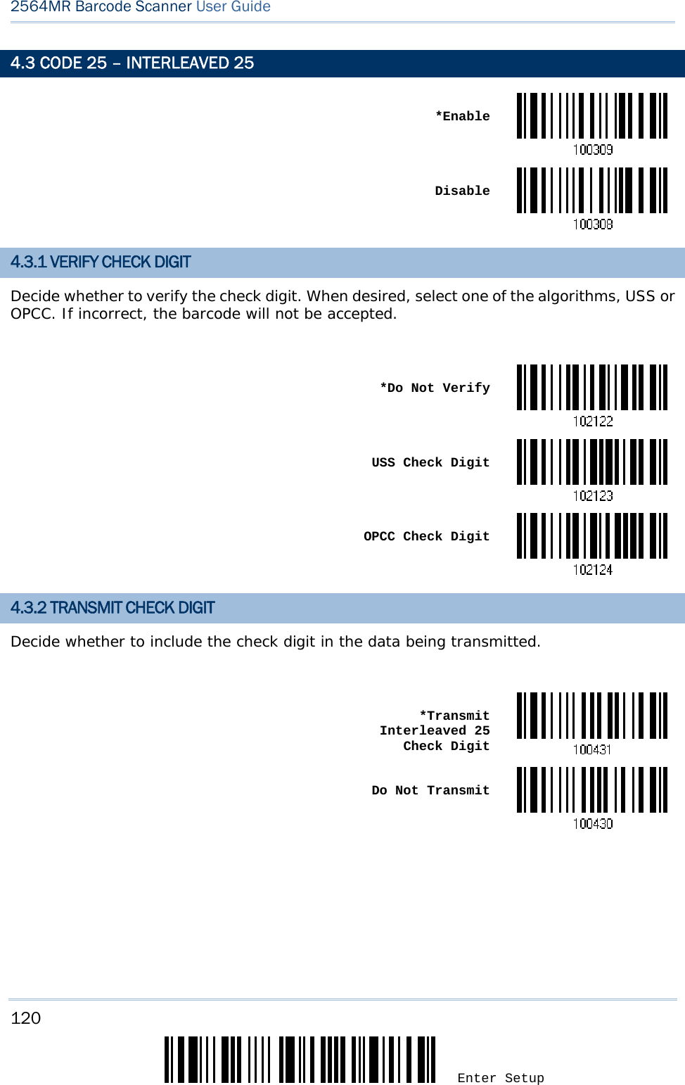 120 Enter Setup 2564MR Barcode Scanner User Guide  4.3 CODE 25 – INTERLEAVED 25  *Enable Disable4.3.1 VERIFY CHECK DIGIT Decide whether to verify the check digit. When desired, select one of the algorithms, USS or OPCC. If incorrect, the barcode will not be accepted.   *Do Not Verify USS Check Digit OPCC Check Digit4.3.2 TRANSMIT CHECK DIGIT Decide whether to include the check digit in the data being transmitted.   *Transmit Interleaved 25  Check Digit Do Not Transmit     