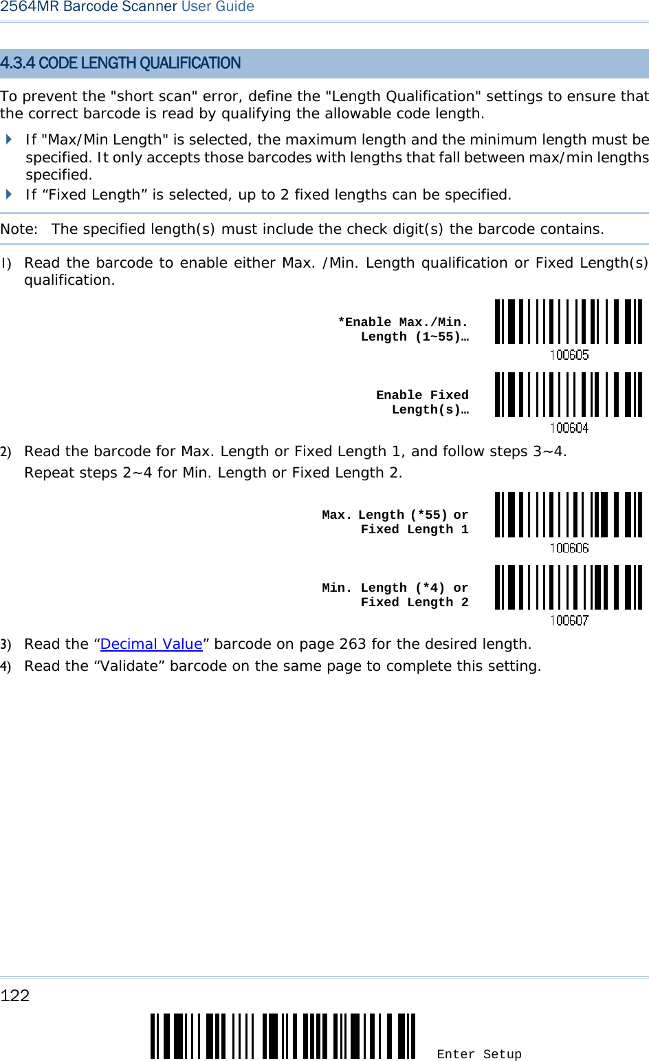 122 Enter Setup 2564MR Barcode Scanner User Guide  4.3.4 CODE LENGTH QUALIFICATION To prevent the &quot;short scan&quot; error, define the &quot;Length Qualification&quot; settings to ensure that the correct barcode is read by qualifying the allowable code length.  If &quot;Max/Min Length&quot; is selected, the maximum length and the minimum length must be specified. It only accepts those barcodes with lengths that fall between max/min lengths specified.  If “Fixed Length” is selected, up to 2 fixed lengths can be specified. Note:   The specified length(s) must include the check digit(s) the barcode contains. 1) Read the barcode to enable either Max. /Min. Length qualification or Fixed Length(s) qualification.  *Enable Max./Min. Length (1~55)… Enable Fixed Length(s)…2) Read the barcode for Max. Length or Fixed Length 1, and follow steps 3~4. Repeat steps 2~4 for Min. Length or Fixed Length 2.  Max. Length (*55) or Fixed Length 1 Min. Length (*4) or Fixed Length 23) Read the “Decimal Value” barcode on page 263 for the desired length.  4) Read the “Validate” barcode on the same page to complete this setting.      