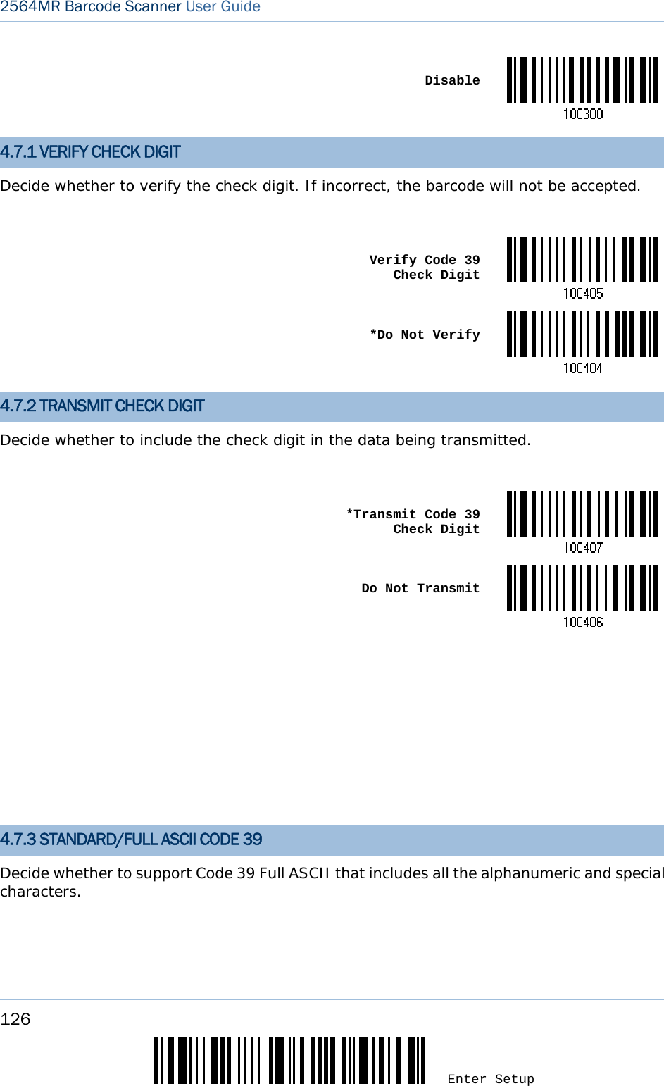 126 Enter Setup 2564MR Barcode Scanner User Guide   Disable4.7.1 VERIFY CHECK DIGIT Decide whether to verify the check digit. If incorrect, the barcode will not be accepted.   Verify Code 39  Check Digit *Do Not Verify4.7.2 TRANSMIT CHECK DIGIT Decide whether to include the check digit in the data being transmitted.   *Transmit Code 39 Check Digit Do Not Transmit            4.7.3 STANDARD/FULL ASCII CODE 39 Decide whether to support Code 39 Full ASCII that includes all the alphanumeric and special characters.  