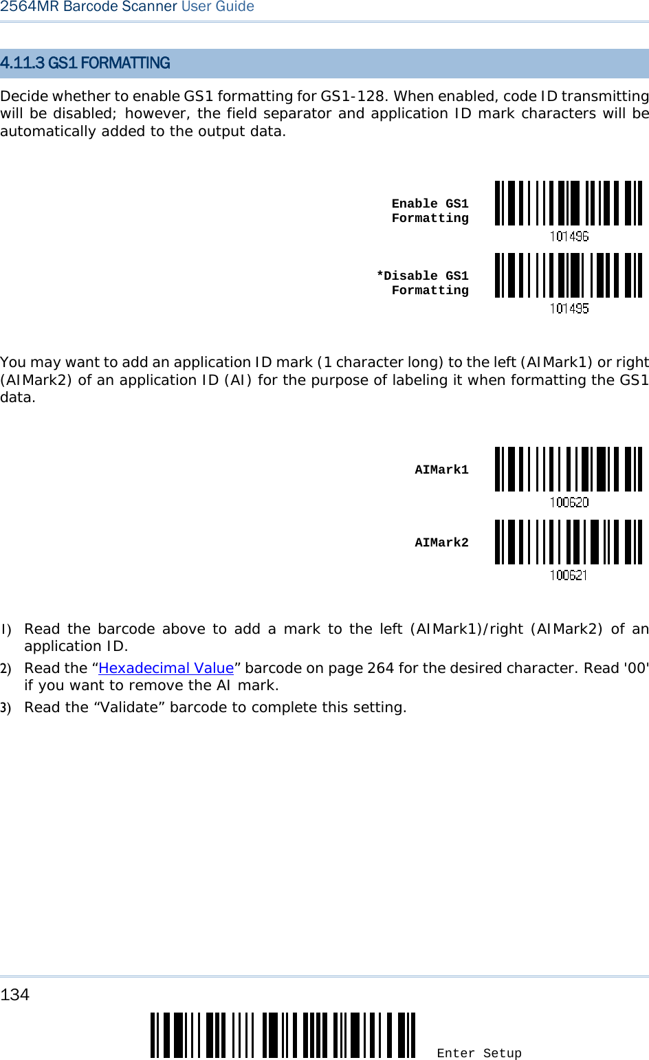 134 Enter Setup 2564MR Barcode Scanner User Guide  4.11.3 GS1 FORMATTING Decide whether to enable GS1 formatting for GS1-128. When enabled, code ID transmitting will be disabled; however, the field separator and application ID mark characters will be automatically added to the output data.   Enable GS1 Formatting *Disable GS1 Formatting You may want to add an application ID mark (1 character long) to the left (AIMark1) or right (AIMark2) of an application ID (AI) for the purpose of labeling it when formatting the GS1 data.   AIMark1 AIMark2 1) Read the barcode above to add a mark to the left (AIMark1)/right (AIMark2) of an application ID. 2) Read the “Hexadecimal Value” barcode on page 264 for the desired character. Read &apos;00&apos; if you want to remove the AI mark.  3) Read the “Validate” barcode to complete this setting.  