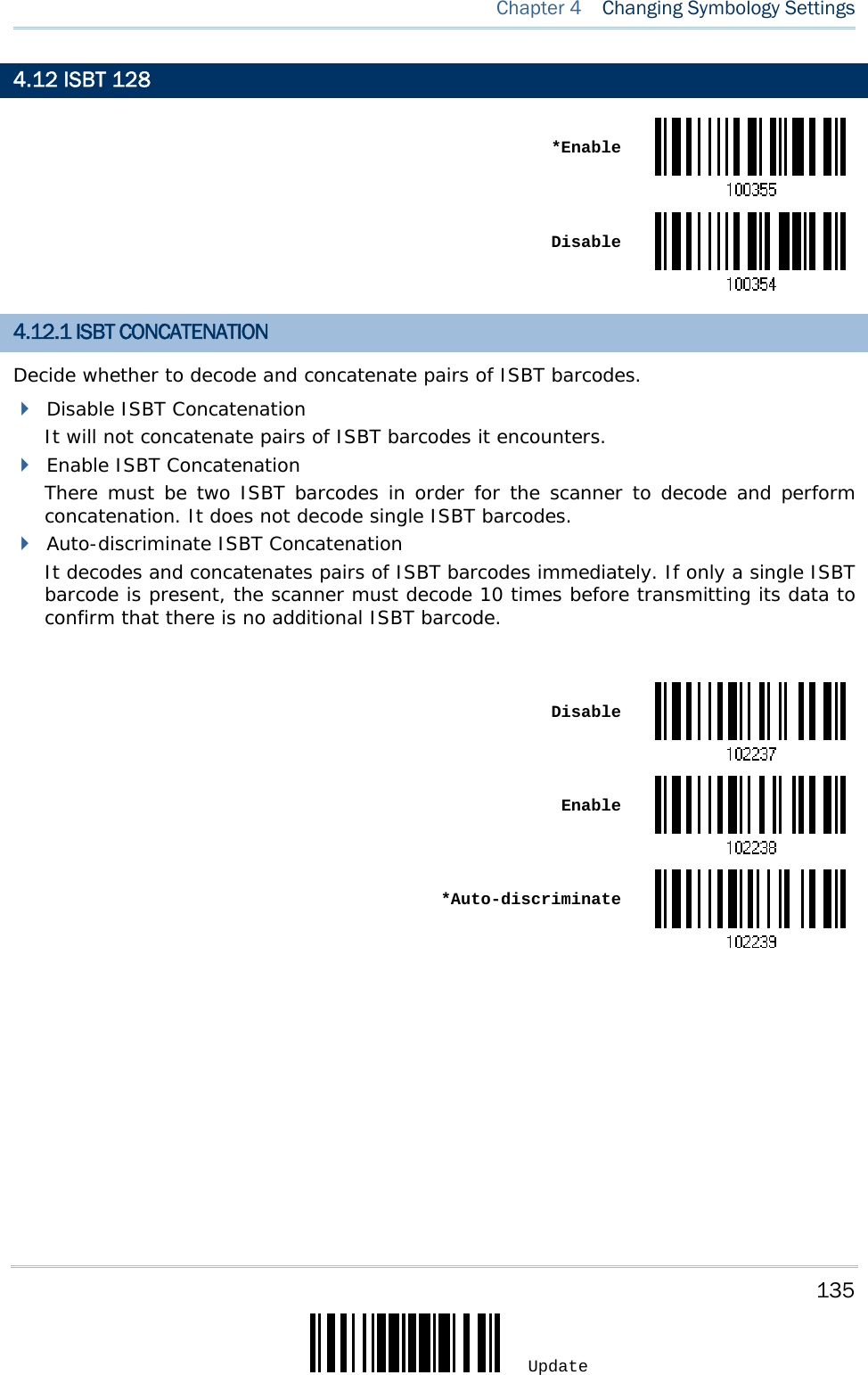     135 Update  Chapter 4  Changing Symbology Settings 4.12 ISBT 128  *Enable Disable4.12.1 ISBT CONCATENATION Decide whether to decode and concatenate pairs of ISBT barcodes.  Disable ISBT Concatenation It will not concatenate pairs of ISBT barcodes it encounters.  Enable ISBT Concatenation There must be two ISBT barcodes in order for the scanner to decode and perform concatenation. It does not decode single ISBT barcodes.  Auto-discriminate ISBT Concatenation It decodes and concatenates pairs of ISBT barcodes immediately. If only a single ISBT barcode is present, the scanner must decode 10 times before transmitting its data to confirm that there is no additional ISBT barcode.   Disable Enable *Auto-discriminate       