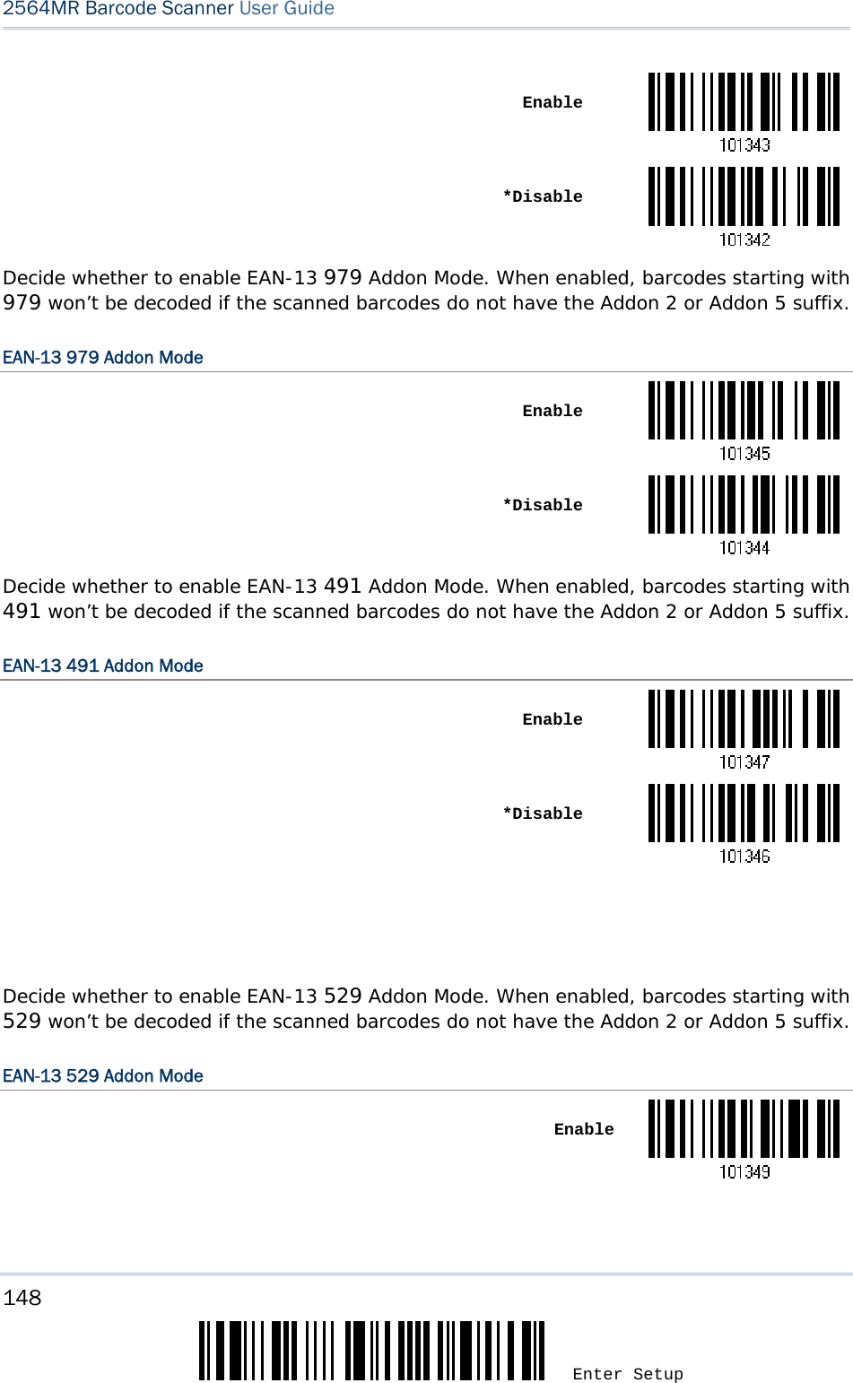 148 Enter Setup 2564MR Barcode Scanner User Guide   Enable *DisableDecide whether to enable EAN-13 979 Addon Mode. When enabled, barcodes starting with 979 won’t be decoded if the scanned barcodes do not have the Addon 2 or Addon 5 suffix. EAN-13 979 Addon Mode  Enable *DisableDecide whether to enable EAN-13 491 Addon Mode. When enabled, barcodes starting with 491 won’t be decoded if the scanned barcodes do not have the Addon 2 or Addon 5 suffix. EAN-13 491 Addon Mode  Enable *Disable   Decide whether to enable EAN-13 529 Addon Mode. When enabled, barcodes starting with 529 won’t be decoded if the scanned barcodes do not have the Addon 2 or Addon 5 suffix. EAN-13 529 Addon Mode  Enable
