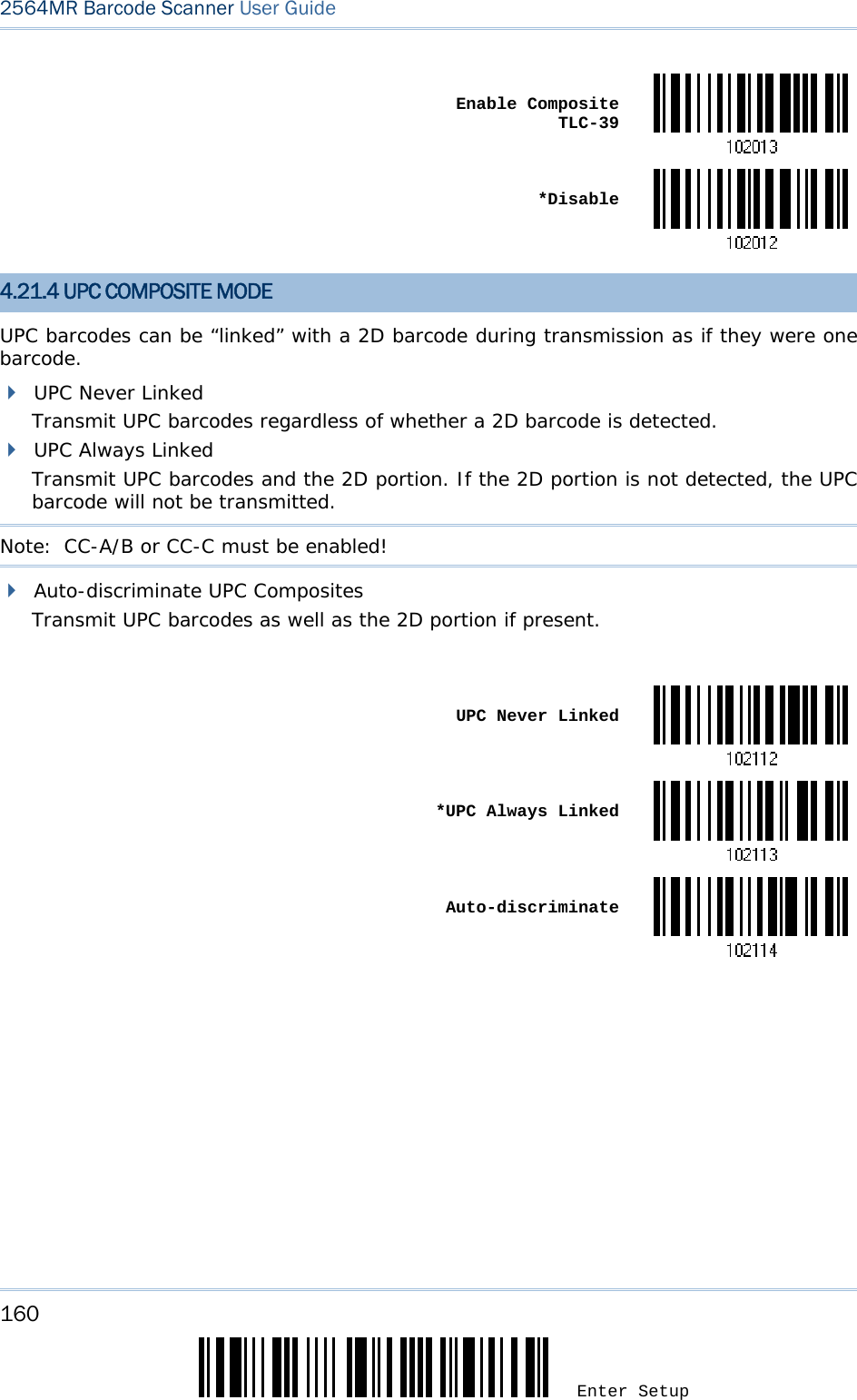 160 Enter Setup 2564MR Barcode Scanner User Guide   Enable Composite TLC-39 *Disable4.21.4 UPC COMPOSITE MODE UPC barcodes can be “linked” with a 2D barcode during transmission as if they were one barcode.  UPC Never Linked Transmit UPC barcodes regardless of whether a 2D barcode is detected.  UPC Always Linked Transmit UPC barcodes and the 2D portion. If the 2D portion is not detected, the UPC barcode will not be transmitted. Note:  CC-A/B or CC-C must be enabled!  Auto-discriminate UPC Composites Transmit UPC barcodes as well as the 2D portion if present.   UPC Never Linked *UPC Always Linked Auto-discriminate