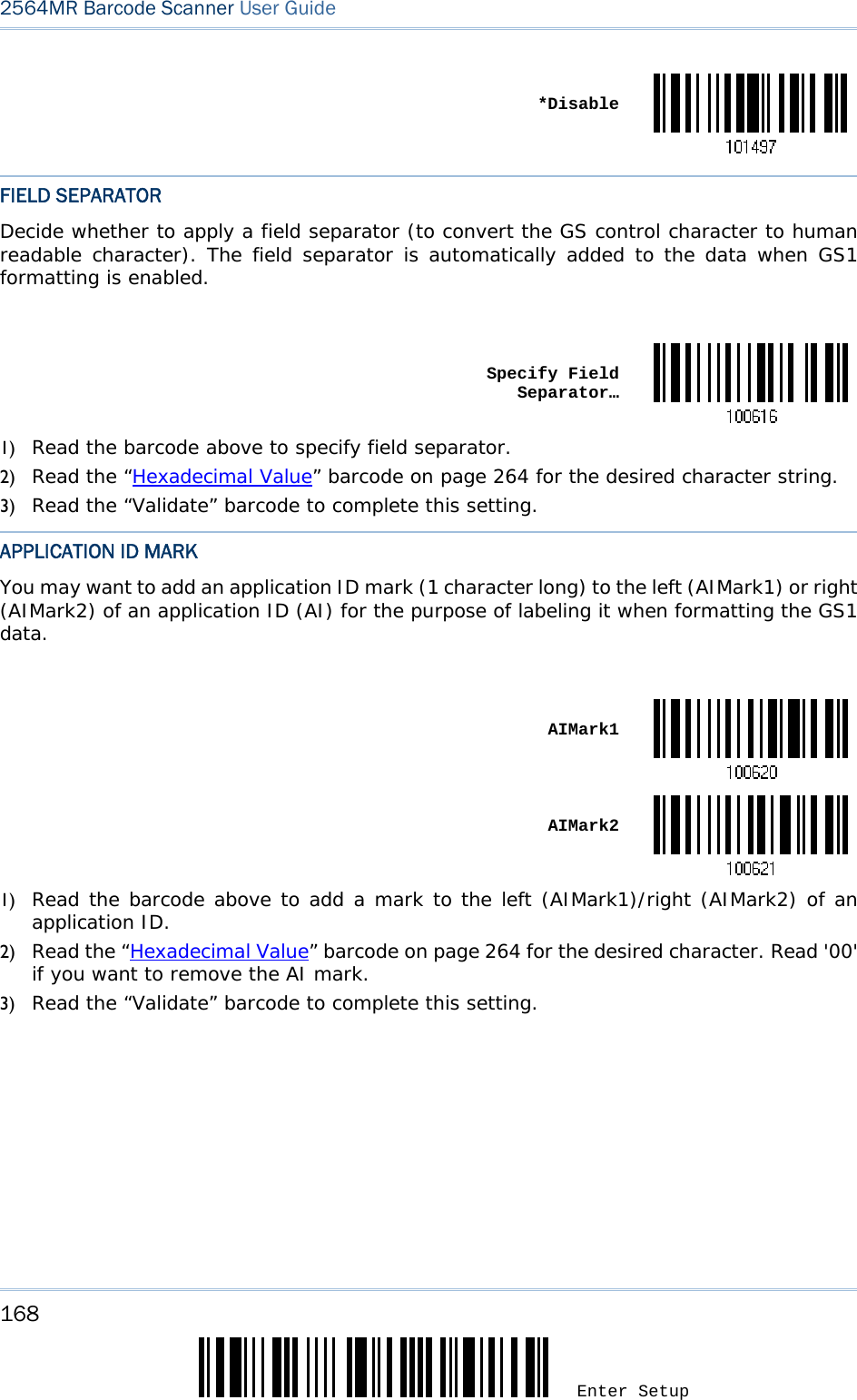168 Enter Setup 2564MR Barcode Scanner User Guide   *DisableFIELD SEPARATOR Decide whether to apply a field separator (to convert the GS control character to human readable character). The field separator is automatically added to the data when GS1 formatting is enabled.   Specify Field Separator…1) Read the barcode above to specify field separator. 2) Read the “Hexadecimal Value” barcode on page 264 for the desired character string. 3) Read the “Validate” barcode to complete this setting. APPLICATION ID MARK You may want to add an application ID mark (1 character long) to the left (AIMark1) or right (AIMark2) of an application ID (AI) for the purpose of labeling it when formatting the GS1 data.   AIMark1 AIMark21) Read the barcode above to add a mark to the left (AIMark1)/right (AIMark2) of an application ID. 2) Read the “Hexadecimal Value” barcode on page 264 for the desired character. Read &apos;00&apos; if you want to remove the AI mark. 3) Read the “Validate” barcode to complete this setting. 