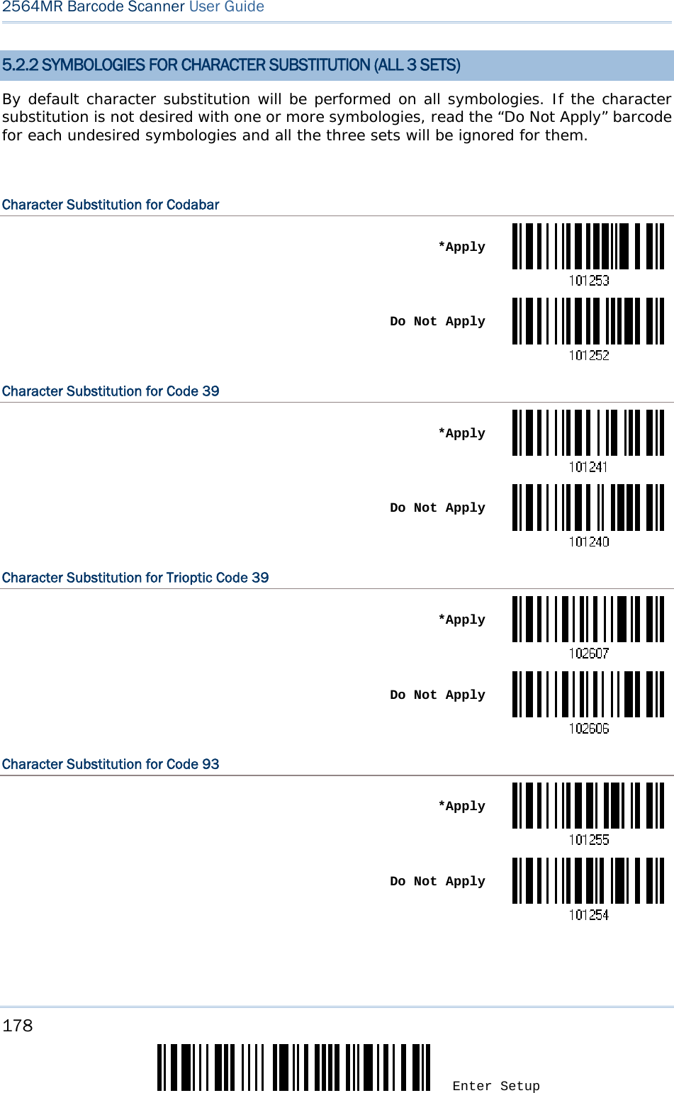 178 Enter Setup 2564MR Barcode Scanner User Guide  5.2.2 SYMBOLOGIES FOR CHARACTER SUBSTITUTION (ALL 3 SETS) By default character substitution will be performed on all symbologies. If the character substitution is not desired with one or more symbologies, read the “Do Not Apply” barcode for each undesired symbologies and all the three sets will be ignored for them.  Character Substitution for Codabar  *Apply Do Not ApplyCharacter Substitution for Code 39  *Apply Do Not ApplyCharacter Substitution for Trioptic Code 39  *Apply Do Not ApplyCharacter Substitution for Code 93  *Apply Do Not Apply   