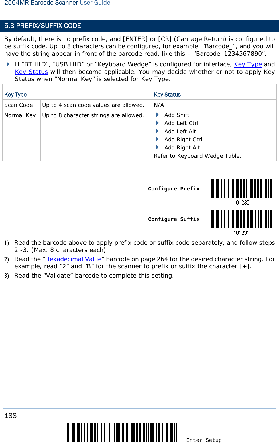 188 Enter Setup 2564MR Barcode Scanner User Guide  5.3 PREFIX/SUFFIX CODE By default, there is no prefix code, and [ENTER] or [CR] (Carriage Return) is configured to be suffix code. Up to 8 characters can be configured, for example, “Barcode_”, and you will have the string appear in front of the barcode read, like this – “Barcode_1234567890”.  If “BT HID”, “USB HID” or “Keyboard Wedge” is configured for interface, Key Type and Key Status will then become applicable. You may decide whether or not to apply Key Status when “Normal Key” is selected for Key Type. Key Type  Key Status Scan Code   Up to 4 scan code values are allowed.  N/A Normal Key   Up to 8 character strings are allowed.   Add Shift  Add Left Ctrl  Add Left Alt  Add Right Ctrl  Add Right Alt Refer to Keyboard Wedge Table.    Configure Prefix Configure Suffix1) Read the barcode above to apply prefix code or suffix code separately, and follow steps 2~3. (Max. 8 characters each) 2) Read the “Hexadecimal Value” barcode on page 264 for the desired character string. For example, read “2” and “B” for the scanner to prefix or suffix the character [+]. 3) Read the “Validate” barcode to complete this setting. 