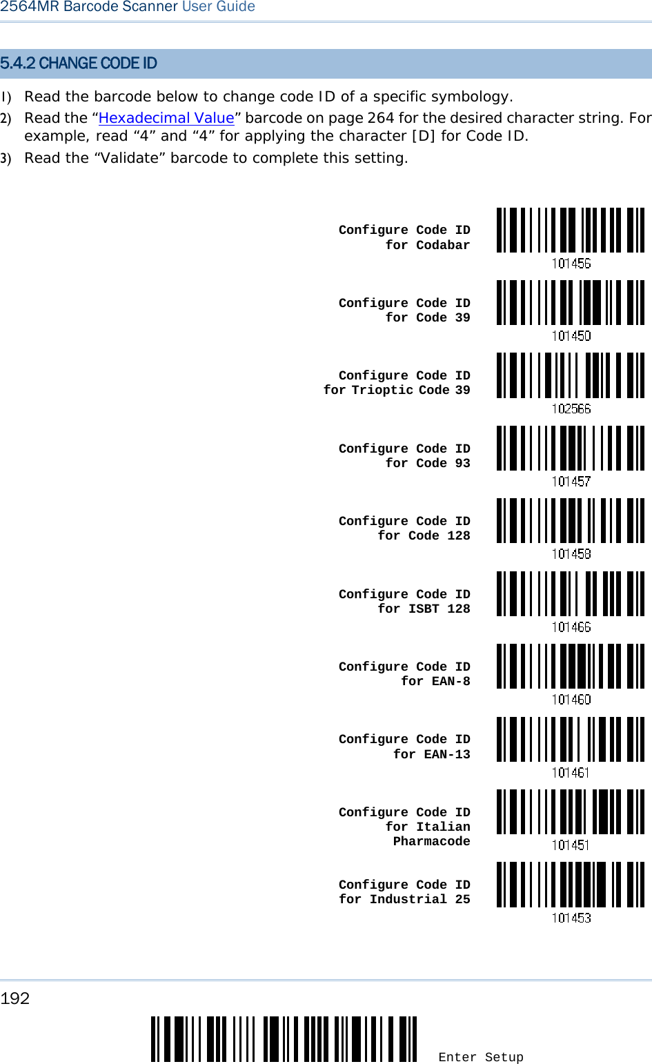 192 Enter Setup 2564MR Barcode Scanner User Guide  5.4.2 CHANGE CODE ID 1) Read the barcode below to change code ID of a specific symbology. 2) Read the “Hexadecimal Value” barcode on page 264 for the desired character string. For example, read “4” and “4” for applying the character [D] for Code ID. 3) Read the “Validate” barcode to complete this setting.   Configure Code ID for Codabar Configure Code ID for Code 39 Configure Code ID for Trioptic Code 39 Configure Code ID for Code 93 Configure Code ID for Code 128 Configure Code ID for ISBT 128 Configure Code ID for EAN-8 Configure Code ID for EAN-13 Configure Code ID for Italian Pharmacode Configure Code ID for Industrial 25 