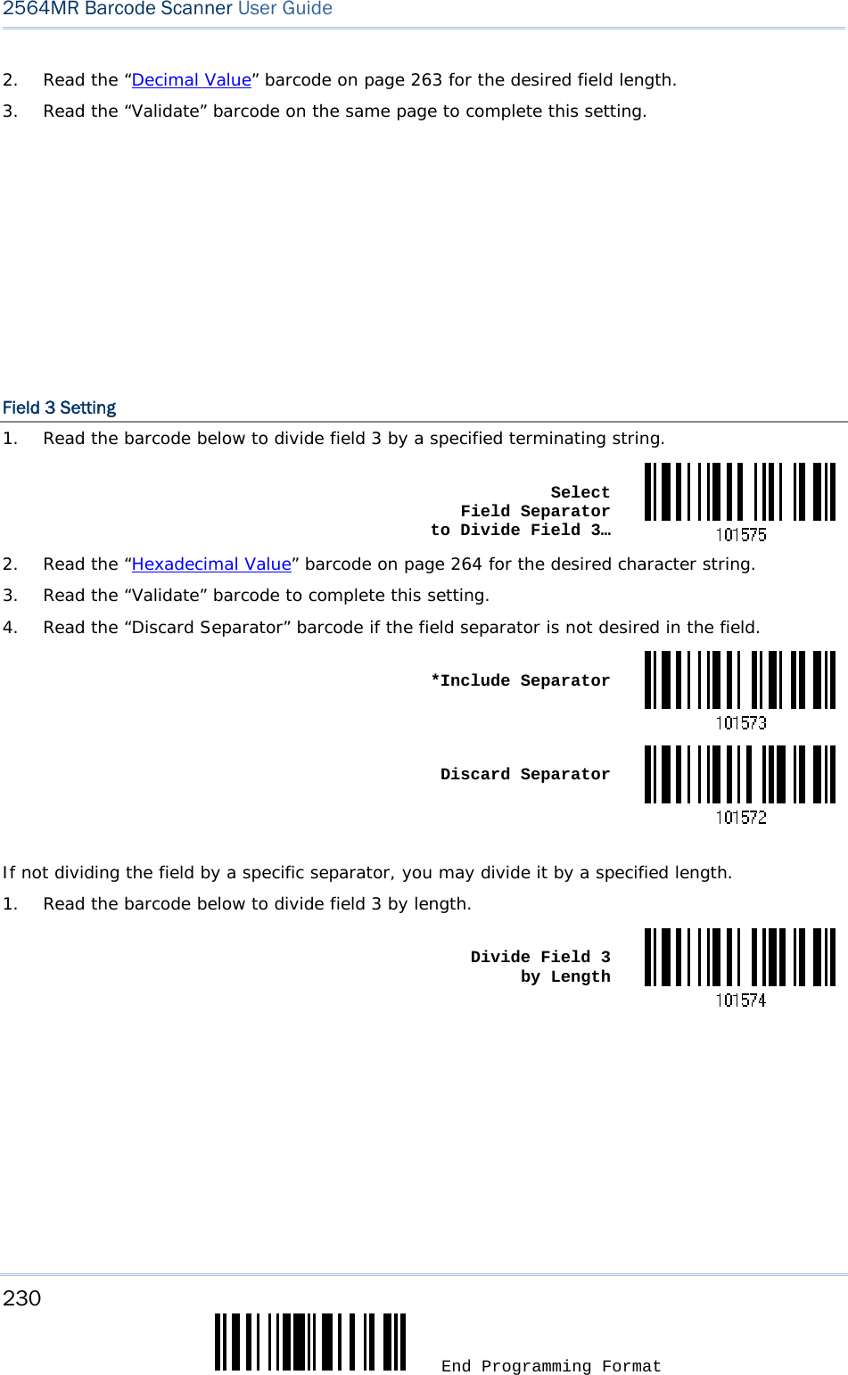 230  End Programming Format 2564MR Barcode Scanner User Guide  2.  Read the “Decimal Value” barcode on page 263 for the desired field length. 3.  Read the “Validate” barcode on the same page to complete this setting.         Field 3 Setting 1.  Read the barcode below to divide field 3 by a specified terminating string.  Select  Field Separator  to Divide Field 3…2.  Read the “Hexadecimal Value” barcode on page 264 for the desired character string. 3.  Read the “Validate” barcode to complete this setting. 4.  Read the “Discard Separator” barcode if the field separator is not desired in the field.  *Include Separator Discard Separator If not dividing the field by a specific separator, you may divide it by a specified length. 1.  Read the barcode below to divide field 3 by length.  Divide Field 3  by Length