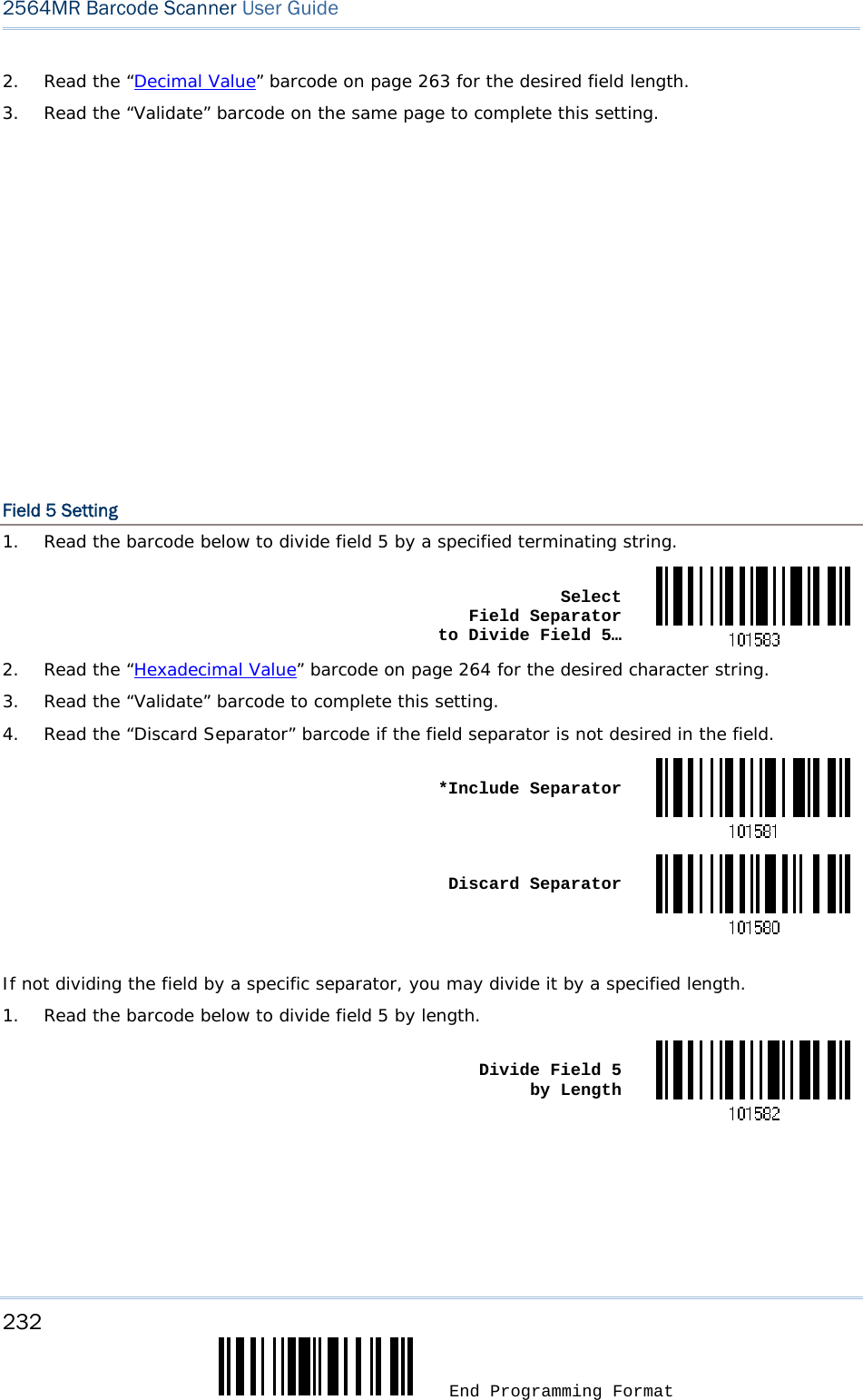 232  End Programming Format 2564MR Barcode Scanner User Guide  2.  Read the “Decimal Value” barcode on page 263 for the desired field length. 3.  Read the “Validate” barcode on the same page to complete this setting.                    Field 5 Setting 1.  Read the barcode below to divide field 5 by a specified terminating string.  Select  Field Separator  to Divide Field 5…2.  Read the “Hexadecimal Value” barcode on page 264 for the desired character string. 3.  Read the “Validate” barcode to complete this setting. 4.  Read the “Discard Separator” barcode if the field separator is not desired in the field.  *Include Separator Discard Separator If not dividing the field by a specific separator, you may divide it by a specified length. 1.  Read the barcode below to divide field 5 by length.  Divide Field 5  by Length