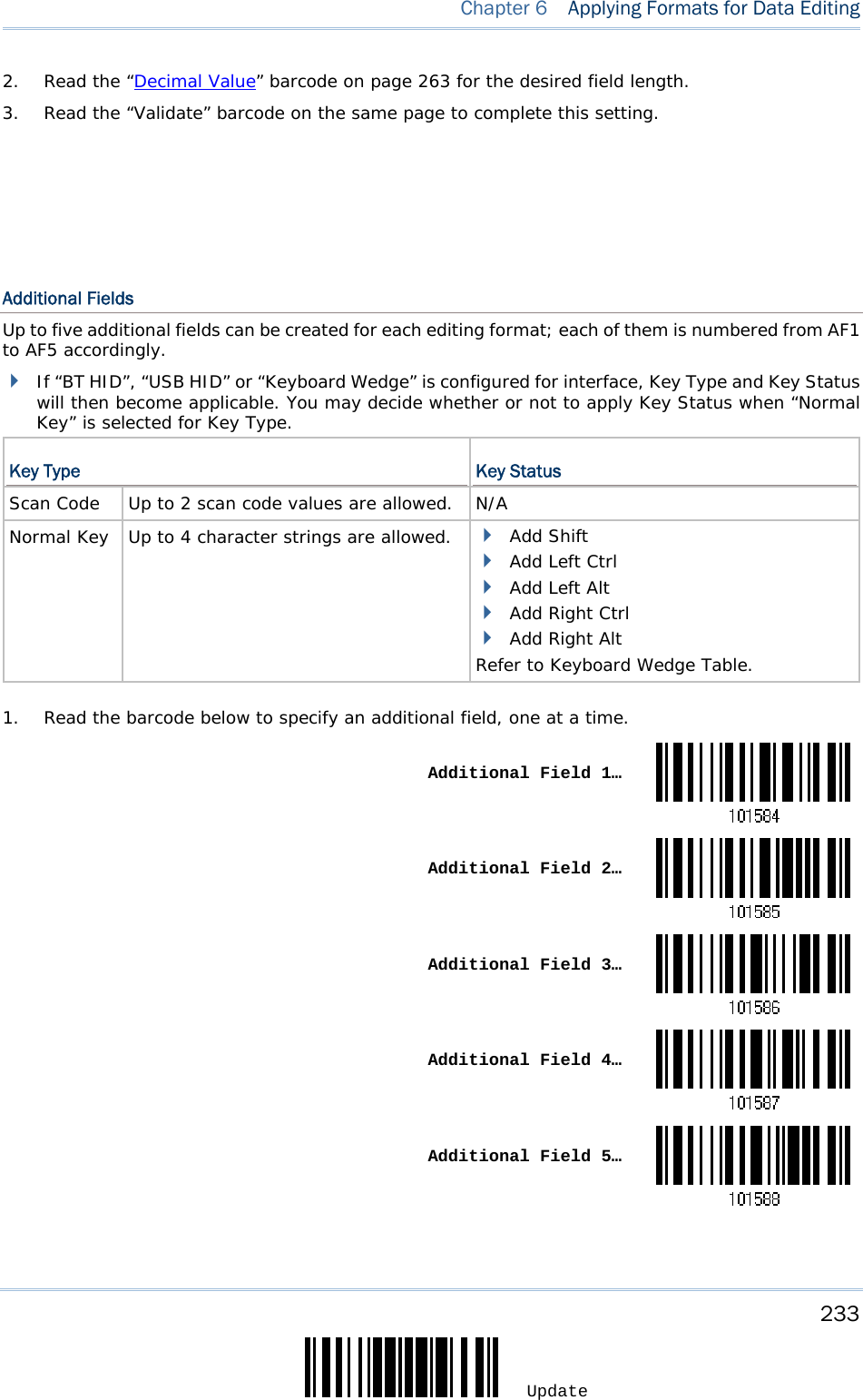     233 Update  Chapter 6  Applying Formats for Data Editing 2.  Read the “Decimal Value” barcode on page 263 for the desired field length. 3.  Read the “Validate” barcode on the same page to complete this setting.         Additional Fields Up to five additional fields can be created for each editing format; each of them is numbered from AF1 to AF5 accordingly.  If “BT HID”, “USB HID” or “Keyboard Wedge” is configured for interface, Key Type and Key Status will then become applicable. You may decide whether or not to apply Key Status when “Normal Key” is selected for Key Type.  Key Type  Key Status Scan Code   Up to 2 scan code values are allowed. N/A Normal Key   Up to 4 character strings are allowed.   Add Shift  Add Left Ctrl  Add Left Alt  Add Right Ctrl  Add Right Alt Refer to Keyboard Wedge Table.   1.  Read the barcode below to specify an additional field, one at a time.  Additional Field 1… Additional Field 2… Additional Field 3… Additional Field 4… Additional Field 5…