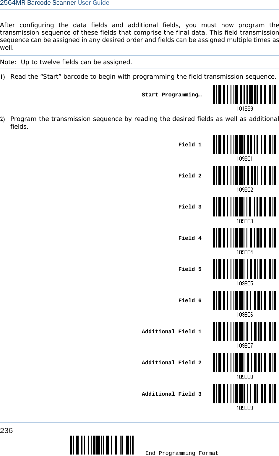 236  End Programming Format 2564MR Barcode Scanner User Guide  After configuring the data fields and additional fields, you must now program the transmission sequence of these fields that comprise the final data. This field transmission sequence can be assigned in any desired order and fields can be assigned multiple times as well.  Note:  Up to twelve fields can be assigned. 1) Read the “Start” barcode to begin with programming the field transmission sequence.  Start Programming…2) Program the transmission sequence by reading the desired fields as well as additional fields.  Field 1 Field 2 Field 3 Field 4 Field 5 Field 6 Additional Field 1 Additional Field 2 Additional Field 3