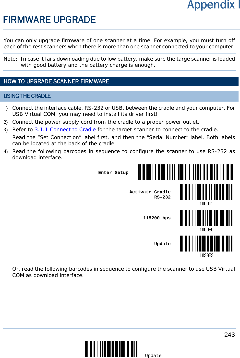     243 Update  You can only upgrade firmware of one scanner at a time. For example, you must turn off each of the rest scanners when there is more than one scanner connected to your computer. Note:  In case it fails downloading due to low battery, make sure the targe scanner is loaded with good battery and the battery charge is enough. HOW TO UPGRADE SCANNER FIRMWARE USING THE CRADLE 1) Connect the interface cable, RS-232 or USB, between the cradle and your computer. For USB Virtual COM, you may need to install its driver first! 2) Connect the power supply cord from the cradle to a proper power outlet. 3) Refer to 3.1.1 Connect to Cradle for the target scanner to connect to the cradle. Read the “Set Connection” label first, and then the “Serial Number” label. Both labels can be located at the back of the cradle.  4) Read the following barcodes in sequence to configure the scanner to use RS-232 as download interface.  Enter Setup Activate Cradle  RS-232 115200 bps Update Or, read the following barcodes in sequence to configure the scanner to use USB Virtual COM as download interface. Appendix I FIRMWARE UPGRADE 