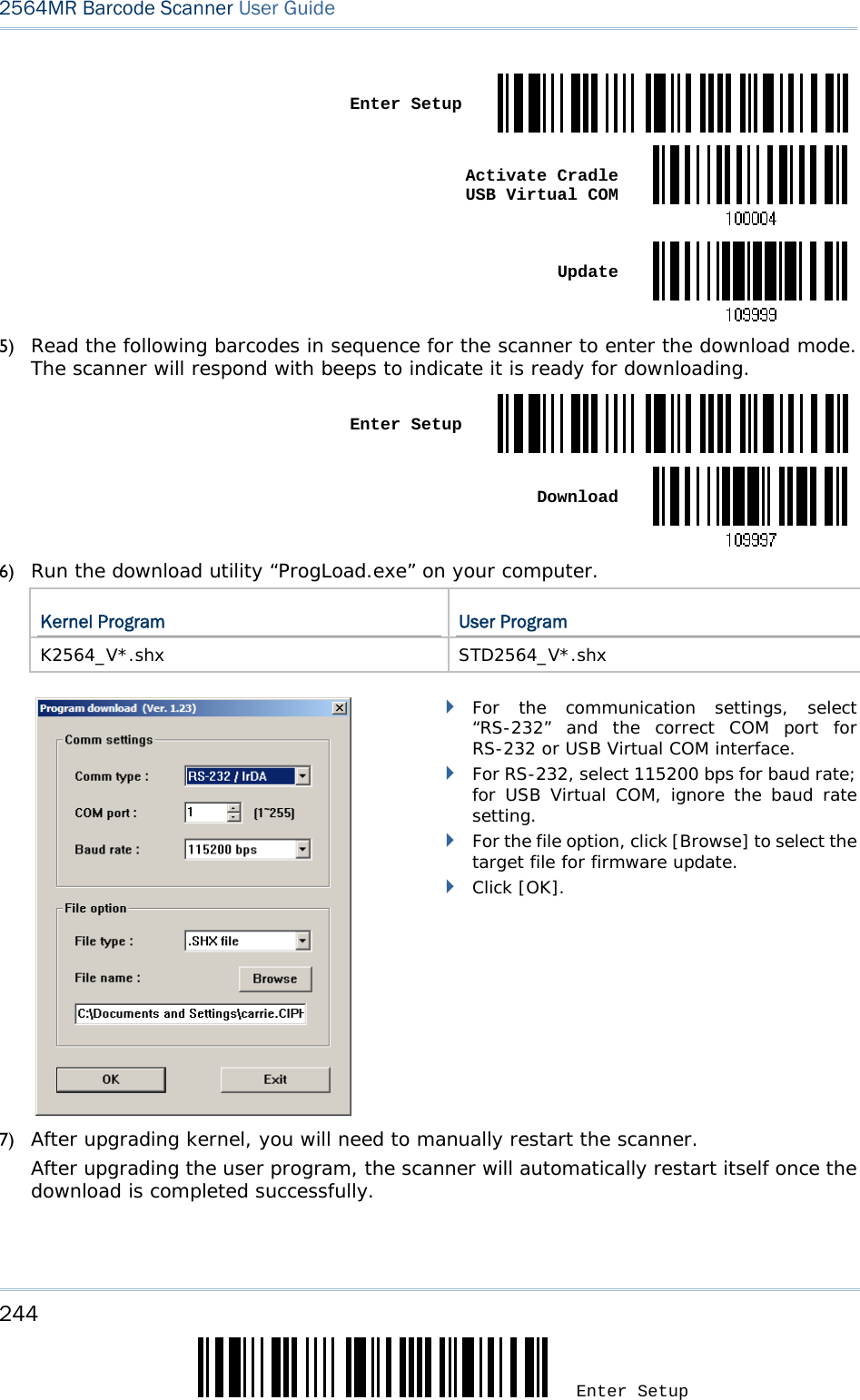 244 Enter Setup 2564MR Barcode Scanner User Guide   Enter Setup Activate Cradle  USB Virtual COM Update5) Read the following barcodes in sequence for the scanner to enter the download mode. The scanner will respond with beeps to indicate it is ready for downloading.  Enter Setup Download6) Run the download utility “ProgLoad.exe” on your computer.  Kernel Program  User Program K2564_V*.shx STD2564_V*.shx         For the communication settings, select “RS-232” and the correct COM port for RS-232 or USB Virtual COM interface.  For RS-232, select 115200 bps for baud rate; for USB Virtual COM, ignore the baud rate setting.  For the file option, click [Browse] to select the target file for firmware update.   Click [OK]. 7) After upgrading kernel, you will need to manually restart the scanner.      After upgrading the user program, the scanner will automatically restart itself once the download is completed successfully.  